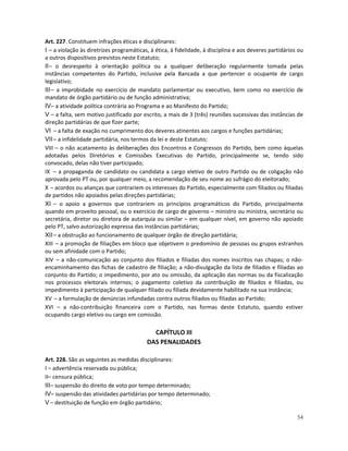 Art. 227. Constituem infrações éticas e disciplinares:
I – a violação às diretrizes programáticas, à ética, à fidelidade, à disciplina e aos deveres partidários ou
a outros dispositivos previstos neste Estatuto;
II – o desrespeito à orientação política ou a qualquer deliberação regularmente tomada pelas
instâncias competentes do Partido, inclusive pela Bancada a que pertencer o ocupante de cargo
legislativo;
III – a improbidade no exercício de mandato parlamentar ou executivo, bem como no exercício de
mandato de órgão partidário ou de função administrativa;
IV– a atividade política contrária ao Programa e ao Manifesto do Partido;
V – a falta, sem motivo justificado por escrito, a mais de 3 (três) reuniões sucessivas das instâncias de
direção partidárias de que fizer parte;
VI – a falta de exação no cumprimento dos deveres atinentes aos cargos e funções partidárias;
VII – a infidelidade partidária, nos termos da lei e deste Estatuto;
VIII – o não acatamento às deliberações dos Encontros e Congressos do Partido, bem como àquelas
adotadas pelos Diretórios e Comissões Executivas do Partido, principalmente se, tendo sido
convocado, delas não tiver participado;
IX – a propaganda de candidato ou candidata a cargo eletivo de outro Partido ou de coligação não
aprovada pelo PT ou, por qualquer meio, a recomendação de seu nome ao sufrágio do eleitorado;
X – acordos ou alianças que contrariem os interesses do Partido, especialmente com filiados ou filiadas
de partidos não apoiados pelas direções partidárias;
XI – o apoio a governos que contrariem os princípios programáticos do Partido, principalmente
quando em proveito pessoal, ou o exercício de cargo de governo – ministro ou ministra, secretário ou
secretária, diretor ou diretora de autarquia ou similar – em qualquer nível, em governo não apoiado
pelo PT, salvo autorização expressa das instâncias partidárias;
XII – a obstrução ao funcionamento de qualquer órgão de direção partidária;
XIII – a promoção de filiações em bloco que objetivem o predomínio de pessoas ou grupos estranhos
ou sem afinidade com o Partido;
XIV – a não-comunicação ao conjunto dos filiados e filiadas dos nomes inscritos nas chapas; o não-
encaminhamento das fichas de cadastro de filiação; a não-divulgação da lista de filiados e filiadas ao
conjunto do Partido; o impedimento, por ato ou omissão, da aplicação das normas ou da fiscalização
nos processos eleitorais internos; o pagamento coletivo da contribuição de filiados e filiadas, ou
impedimento à participação de qualquer filiado ou filiada devidamente habilitado na sua instância;
XV – a formulação de denúncias infundadas contra outros filiados ou filiadas ao Partido;
XVI – a não-contribuição financeira com o Partido, nas formas deste Estatuto, quando estiver
ocupando cargo eletivo ou cargo em comissão.

                                            CAPÍTULO III
                                          DAS PENALIDADES

Art. 228. São as seguintes as medidas disciplinares:
I – advertência reservada ou pública;
II– censura pública;
III– suspensão do direito de voto por tempo determinado;
IV– suspensão das atividades partidárias por tempo determinado;
V – destituição de função em órgão partidário;

                                                                                                         54
 