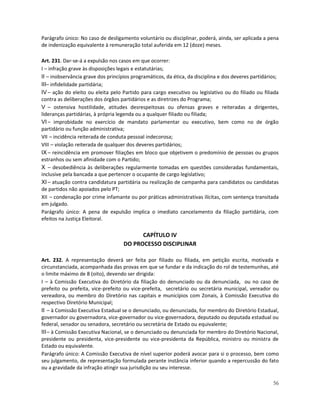 Parágrafo único: No caso de desligamento voluntário ou disciplinar, poderá, ainda, ser aplicada a pena
de indenização equivalente à remuneração total auferida em 12 (doze) meses.

Art. 231. Dar-se-á a expulsão nos casos em que ocorrer:
I – infração grave às disposições legais e estatutárias;
II – inobservância grave dos princípios programáticos, da ética, da disciplina e dos deveres partidários;
III– infidelidade partidária;
IV – ação do eleito ou eleita pelo Partido para cargo executivo ou legislativo ou do filiado ou filiada
contra as deliberações dos órgãos partidários e as diretrizes do Programa;
V – ostensiva hostilidade, atitudes desrespeitosas ou ofensas graves e reiteradas a dirigentes,
lideranças partidárias, à própria legenda ou a qualquer filiado ou filiada;
VI – improbidade no exercício de mandato parlamentar ou executivo, bem como no de órgão
partidário ou função administrativa;
VII – incidência reiterada de conduta pessoal indecorosa;
VIII – violação reiterada de qualquer dos deveres partidários;
IX – reincidência em promover filiações em bloco que objetivem o predomínio de pessoas ou grupos
estranhos ou sem afinidade com o Partido;
X – desobediência às deliberações regularmente tomadas em questões consideradas fundamentais,
inclusive pela bancada a que pertencer o ocupante de cargo legislativo;
XI – atuação contra candidatura partidária ou realização de campanha para candidatos ou candidatas
de partidos não apoiados pelo PT;
XII – condenação por crime infamante ou por práticas administrativas ilícitas, com sentença transitada
em julgado.
Parágrafo único: A pena de expulsão implica o imediato cancelamento da filiação partidária, com
efeitos na Justiça Eleitoral.

                                          CAPÍTULO IV
                                    DO PROCESSO DISCIPLINAR

Art. 232. A representação deverá ser feita por filiado ou filiada, em petição escrita, motivada e
circunstanciada, acompanhada das provas em que se fundar e da indicação do rol de testemunhas, até
o limite máximo de 8 (oito), devendo ser dirigida:
I – à Comissão Executiva do Diretório da filiação do denunciado ou da denunciada, ou no caso de
prefeito ou prefeita, vice-prefeito ou vice-prefeita, secretário ou secretária municipal, vereador ou
vereadora, ou membro do Diretório nas capitais e municípios com Zonais, à Comissão Executiva do
respectivo Diretório Municipal;
II – à Comissão Executiva Estadual se o denunciado, ou denunciada, for membro do Diretório Estadual,
governador ou governadora, vice-governador ou vice-governadora, deputado ou deputada estadual ou
federal, senador ou senadora, secretário ou secretária de Estado ou equivalente;
III – à Comissão Executiva Nacional, se o denunciado ou denunciada for membro do Diretório Nacional,
presidente ou presidenta, vice-presidente ou vice-presidenta da República, ministro ou ministra de
Estado ou equivalente.
Parágrafo único: A Comissão Executiva de nível superior poderá avocar para si o processo, bem como
seu julgamento, de representação formulada perante instância inferior quando a repercussão do fato
ou a gravidade da infração atingir sua jurisdição ou seu interesse.

                                                                                                      56
 