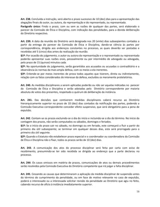 Art. 238. Concluída a instrução, será aberto o prazo sucessivo de 10 (dez) dias para a apresentação das
alegações finais do autor, ou autora, da representação e do representado, ou representada.
Parágrafo único: Findo o prazo, com ou sem as razões de qualquer das partes, será elaborado o
parecer da Comissão de Ética e Disciplina, com indicação das penalidades, para a devida deliberação
do Diretório respectivo.

Art. 239. A data da reunião do Diretório será designada nos 20 (vinte) dias subseqüentes contados a
partir da entrega do parecer da Comissão de Ética e Disciplina, dando-se ciência às partes por
correspondência, dirigida aos endereços constantes no processo, as quais deverão ser postadas e
recebidas até 5 (cinco) dias antes da realização da reunião.
§1º: Por ocasião do julgamento, o autor ou autora da representação e o representado ou representada
poderão apresentar suas razões orais, pessoalmente ou por intermédio de advogado ou advogada,
pelo prazo de 15 (quinze) minutos cada.
§2º: Na oportunidade do julgamento, serão garantidos aos acusados ou acusadas o contraditório e a
observância às normas da mais ampla defesa, com os meios a ela inerentes.
§3º: Entende-se por meios inerentes de prova todos aqueles que tiverem, direta ou indiretamente,
relação com os fatos considerados do interesse da defesa, excluídos os meramente protelatórios.

Art. 240. As medidas disciplinares a serem aplicadas poderão ou não ser aquelas indicadas no parecer
da Comissão de Ética e Disciplina e serão adotadas pelo Diretório correspondente por maioria
absoluta de votos dos presentes, respeitado o quórum de deliberação da instância.

Art. 241. Das decisões que contiverem medidas disciplinares caberá recurso ao Diretório
hierarquicamente superior no prazo de 10 (dez) dias contados da notificação das partes, podendo a
Comissão Executiva correspondente conceder efeito suspensivo, que será obrigatório para a pena de
expulsão.

Art. 242. Contam-se os prazos excluindo-se o dia do início e incluindo-se o dia do término. No início da
contagem dos prazos, não serão computados os sábados, domingos e feriados.
§1º: Se o início do prazo cair no sábado, no domingo ou em feriado, este começará a fluir a partir do
primeiro dia útil subseqüente; se terminar em qualquer desses dias, este será prorrogado para o
primeiro dia útil seguinte.
§2º: Quando o Estatuto não estabelecer prazo especial e o coordenador ou coordenadora da Comissão
de Ética e Disciplina não o fixar, todos os prazos serão de 10 (dez) dias.

Art. 243. A comunicação dos atos do processo disciplinar será feita por carta com aviso de
recebimento, presumindo-se ter sido recebida se dirigida ao endereço que a parte declarou no
processo.

Art. 244. Os casos omissos em matéria de prazos, comunicações de atos ou demais procedimentos
serão resolvidos pela Comissão Executiva do Diretório competente que irá julgar a falta disciplinar.

Art. 245. Cessando as causas que determinaram a aplicação da medida disciplinar de suspensão antes
do término do cumprimento da penalidade, ou em face de motivo relevante no caso de expulsão,
poderá o interessado ou a interessada solicitar revisão da penalidade ao Diretório que agiu no feito,
cabendo recurso de ofício à instância imediatamente superior.

                                                                                                     58
 