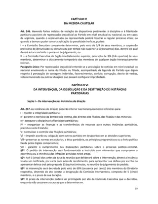 CAPÍTULO V
                                       DA MEDIDA CAUTELAR

Art. 246. Havendo fortes indícios de violação de dispositivos pertinentes à disciplina e à fidelidade
partidária passíveis de repercussão prejudicial ao Partido em nível estadual ou nacional; ou em casos
de urgência, quando o representado ou representada poderá frustrar o regular processo ético; ou
quando a demora puder tornar a aplicação da penalidade ineficaz, poderá:
I – a Comissão Executiva competente determinar, pelo voto de 3/4 de seus membros, a suspensão
provisória do denunciado ou denunciada por tempo não superior a 60 (sessenta) dias, dentro do qual
deverá estar concluído o processo de julgamento; ou
II – a Comissão Executiva de órgão imediatamente superior, pelo voto de 3/4 (três quartos) de seus
membros, determinar o afastamento temporário dos membros de qualquer órgão hierarquicamente
inferior.
Parágrafo único: Por repercussão prejudicial entende-se a veiculação de notícias em nível estadual ou
nacional envolvendo o nome do filiado, ou filiada, acompanhado da legenda do Partido que digam
respeito à percepção de vantagens indevidas, favorecimentos, conluio, corrupção, desvio de verbas,
voto remunerado ou outras situações que possam configurar improbidade.

                                   CAPÍTULO VI
           DA INTERVENÇÃO, DA DISSOLUÇÃO E DA DESTITUIÇÃO DE INSTÂNCIAS
                                   PARTIDÁRIAS

      Seção I – Da intervenção nas instâncias de direção

Art. 247. As instâncias de direção poderão intervir nas hierarquicamente inferiores para:
I – manter a integridade partidária;
II– garantir o exercício da democracia interna, dos direitos dos filiados, das filiadas e das minorias;
III– assegurar a disciplina e a fidelidade partidárias;
IV – reorganizar as finanças e as transferências de recursos para outras instâncias partidárias,
previstas neste Estatuto;
V– normalizar o controle das filiações partidárias;
VI – impedir acordo ou coligação com outros partidos em desacordo com as decisões superiores;
VII – preservar as normas estatutárias, a ética partidária, os princípios programáticos ou a linha política
fixada pelos órgãos competentes;
VIII – garantir o cumprimento das disposições partidárias sobre o processo político-eleitoral.
§1º: O pedido de intervenção será fundamentado e instruído com elementos que comprovem a
ocorrência ou a iminência das infrações previstas neste artigo.
§2º: Até 5 (cinco) dias antes da data da reunião que deliberará sobre a intervenção, deverá a instância
visada ser notificada, por carta com aviso de recebimento, para apresentar sua defesa por escrito ou
apresentar defesa oral pelo prazo de 15 (quinze) minutos, na reunião do julgamento do pedido.
§3º: A intervenção será decretada pelo voto de 60% (sessenta por cento) dos membros do Diretório
respectivo, devendo do ato constar a designação da Comissão Interventora, composta de 5 (cinco)
membros, e o prazo de sua duração.
§4º: O prazo da intervenção poderá ser prorrogado por ato da Comissão Executiva que a decretou,
enquanto não cessarem as causas que a determinaram.

                                                                                                        59
 