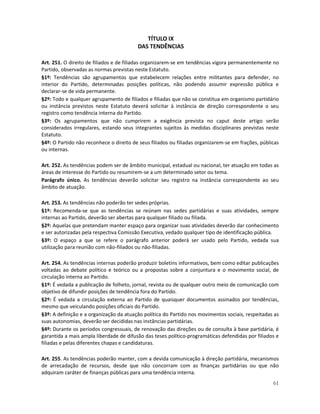 TÍTULO IX
                                         DAS TENDÊNCIAS

Art. 251. O direito de filiados e de filiadas organizarem-se em tendências vigora permanentemente no
Partido, observadas as normas previstas neste Estatuto.
§1º: Tendências são agrupamentos que estabelecem relações entre militantes para defender, no
interior do Partido, determinadas posições políticas, não podendo assumir expressão pública e
declarar-se de vida permanente.
§2º: Todo e qualquer agrupamento de filiados e filiadas que não se constitua em organismo partidário
ou instância previstos neste Estatuto deverá solicitar à instância de direção correspondente o seu
registro como tendência interna do Partido.
§3º: Os agrupamentos que não cumprirem a exigência prevista no caput deste artigo serão
considerados irregulares, estando seus integrantes sujeitos às medidas disciplinares previstas neste
Estatuto.
§4º: O Partido não reconhece o direito de seus filiados ou filiadas organizarem-se em frações, públicas
ou internas.

Art. 252. As tendências podem ser de âmbito municipal, estadual ou nacional, ter atuação em todas as
áreas de interesse do Partido ou resumirem-se a um determinado setor ou tema.
Parágrafo único. As tendências deverão solicitar seu registro na instância correspondente ao seu
âmbito de atuação.

Art. 253. As tendências não poderão ter sedes próprias.
§1º: Recomenda-se que as tendências se reúnam nas sedes partidárias e suas atividades, sempre
internas ao Partido, deverão ser abertas para qualquer filiado ou filiada.
§2º: Aquelas que pretendam manter espaço para organizar suas atividades deverão dar conhecimento
e ser autorizadas pela respectiva Comissão Executiva, vedado qualquer tipo de identificação pública.
§3º: O espaço a que se refere o parágrafo anterior poderá ser usado pelo Partido, vedada sua
utilização para reunião com não-filiados ou não-filiadas.

Art. 254. As tendências internas poderão produzir boletins informativos, bem como editar publicações
voltadas ao debate político e teórico ou a propostas sobre a conjuntura e o movimento social, de
circulação interna ao Partido.
§1º: É vedada a publicação de folheto, jornal, revista ou de qualquer outro meio de comunicação com
objetivo de difundir posições de tendência fora do Partido.
§2º: É vedada a circulação externa ao Partido de quaisquer documentos assinados por tendências,
mesmo que veiculando posições oficiais do Partido.
§3º: A definição e a organização da atuação política do Partido nos movimentos sociais, respeitadas as
suas autonomias, deverão ser decididas nas instâncias partidárias.
§4º: Durante os períodos congressuais, de renovação das direções ou de consulta à base partidária, é
garantida a mais ampla liberdade de difusão das teses político-programáticas defendidas por filiados e
filiadas e pelas diferentes chapas e candidaturas.

Art. 255. As tendências poderão manter, com a devida comunicação à direção partidária, mecanismos
de arrecadação de recursos, desde que não concorram com as finanças partidárias ou que não
adquiram caráter de finanças públicas para uma tendência interna.
                                                                                                    61
 