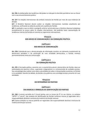 Art. 256. As deliberações das tendências não podem se sobrepor às decisões partidárias nem se chocar
com o seu encaminhamento prático.

Art. 257. As relações internacionais são atributo exclusivo do Partido por meio de suas instâncias de
direção.
§1º: O Diretório Nacional deverá avaliar as relações internacionais mantidas atualmente por
tendências, verificando se estão de acordo com a política do Partido.
§2º: A avaliação a que se refere o parágrafo anterior servirá para que o Diretório Nacional estabeleça
procedimentos ou prazos sobre as relações internacionais, não podendo haver representação de
tendências internas do Partido em eventos ou organismos internacionais.

                                       TÍTULO X
                   DOS MEIOS DE COMUNICAÇÃO E DA FORMAÇÃO POLÍTICA

                                         CAPÍTULO I
                                 DOS MEIOS DE COMUNICAÇÃO

Art. 258. Entendendo que a democratização da informação constitui um elemento insubstituível da
democracia partidária e da construção de uma sociedade democrática, o Partido manterá
permanentemente meios de comunicação.

                                         CAPÍTULO II
                                    DA FORMAÇÃO POLÍTICA

Art. 259. A formação política, coerente com a característica plural e democrática do Partido, deve ser
estimuladora do exercício crítico, superando o dogmatismo e a retransmissão de verdades prontas.
Sua metodologia deve adotar como base a pluralidade de visões e interpretações existentes no Partido
e na sociedade, fazendo do debate, da dúvida e da polêmica uma estratégia sempre presente em suas
atividades.

                                         TÍTULO XI
                                 DO PATRIMÔNIO DO PARTIDO

                                    CAPÍTULO I
                 DAS MARCAS E SÍMBOLOS DE IDENTIFICAÇÃO DO PARTIDO

Art. 260. A estrela vermelha de 5 (cinco) pontas com as iniciais do PT no seu interior, os verbetes
“OPTEI” e “Lula-lá”, são símbolos de identificação do Partido conforme marcas já registradas sob a
responsabilidade absoluta e exclusiva da instância de direção nacional.
§1º: Outros símbolos ou marcas poderão ser registrados sob responsabilidade absoluta e exclusiva da
instância de direção nacional.



                                                                                                   62
 