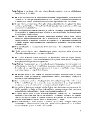 Parágrafo único: As reuniões previstas neste artigo terão caráter nacional e conteúdo subsidiado pela
    Escola Nacional de Formação.

Art. 9º. As instâncias municipais e zonais deverão encaminhar, obrigatoriamente, às Secretarias de
    Organização e de Formação Política de âmbito estadual e nacional, o calendário de reuniões a que
    se refere o artigo anterior, bem como os relatórios com o registro nominal dos participantes.
§1º: O prazo máximo para o envio das informações solicitadas é de 30 (trinta) dias após a realização da
    reunião na qual o filiado, ou a filiada, foi considerado apto, devendo, para tanto, ser utilizado, o
    sistema informatizado do Partido.
§2º: Para efeito do disposto no parágrafo anterior as instâncias municipais e zonais serão consideradas
    fiéis depositárias de toda a documentação referente ao processo de filiação, ficando desobrigadas
    de enviar cópia à direção nacional.
§3º: As instâncias que não aderirem ao sistema informatizado do Partido deverão enviar à direção
    nacional, via sedex ou carta registrada, a ata da reunião na qual os novos filiados e filiadas foram
    considerados aptos, os respectivos formulários de filiação e a lista de presença das reuniões a que
    se refere o artigo 8º, para que seja efetuado o devido registro do nome no Cadastro Nacional de
    Filiados e Filiadas.
§4º: O Cadastro Nacional de Filiados e Filiadas deverá permanecer à disposição de todos os membros
    do Partido.
§5º: O não cumprimento dos prazos estipulados neste artigo e no anterior sujeita o infrator ou
    infratora às medidas disciplinares previstas neste Estatuto.

Art. 10. O pedido de filiação deve ser considerado um ato individual, sendo que filiações coletivas,
    apresentadas à respectiva Comissão Executiva Municipal, só podem ocorrer durante as campanhas
    de filiação promovidas pelas instâncias partidárias.
Parágrafo único: Para os casos em que as Comissões Executivas Estaduais ou a Nacional considerarem
    ter havido volume excessivo de novas filiações, causando prejuízos à democracia partidária, será
    decretado, sob sua supervisão, o recadastramento de todos os novos filiados e novas filiadas,
    observado o disposto no artigo 6º deste Estatuto.

Art. 11. Aprovada a filiação, será emitida, sob a responsabilidade do Diretório Nacional, a Carteira
    Nacional de Filiação, que deverá ser, obrigatoriamente, utilizada pelo filiado ou filiada para a
    participação nas atividades partidárias.
§1º: Será imediatamente cancelada a filiação partidária, além das hipóteses previstas em lei, no caso
    do filiado ou da filiada que não se apresentar para o recadastramento de sua filiação partidária,
    convocado de acordo com o calendário e normas aprovadas pela direção nacional.
§2º: Para efeito do disposto no parágrafo anterior, findo o prazo do recadastramento nacional das
    filiações partidárias, o filiado, ou filiada, terá sua filiação imediatamente cancelada e seu nome
    será excluído da relação de filiados e filiadas encaminhada à Justiça Eleitoral.
§3º: A comunicação ao filiado, ou filiada, atingido é obrigatória e será feita por carta com aviso de
    recebimento, em até 48 horas da data da decisão do cancelamento da filiação, no endereço
    constante do Cadastro Nacional de Filiados e Filiadas ou, se não houver, dos arquivos da instância
    municipal, antes da exclusão de seus nomes da relação da Justiça Eleitoral.
§4º: Não sendo o filiado, ou filiada, localizado no endereço a que se refere o parágrafo anterior, será
    afixado edital na sede municipal do Partido, com a devida comunicação da exclusão do nome do
    filiado ou filiada dos quadros de filiados e filiadas ao PT.


                                                                                                      7
 