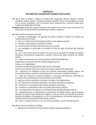 CAPÍTULO IV
                    DOS DIREITOS E DEVERES DOS FILIADOS E DAS FILIADAS

Art. 12. A todos os filiados e filiadas ao Partido ficam assegurados idênticos direitos e deveres
    partidários, estando sujeitos à disciplina partidária, devendo orientar suas atividades de acordo
    com as normas estatutárias, com os princípios éticos, programáticos e diretrizes fixados pelas
    instâncias de deliberação do Partido.
Parágrafo único: Os direitos e deveres previstos neste Capítulo não excluem outros decorrentes dos
    demais documentos partidários aprovados pelas instâncias superiores.

Art. 13. São direitos do filiado e da filiada:
     I – participar da elaboração e da aplicação da política partidária, votando nas reuniões das
     instâncias de que fizer parte;
     II – votar e ser votado para composição das instâncias e dos órgãos do Partido;
     III – defender-se de acusações ou punições recebidas;
     IV – ser denunciado somente por documento escrito e assinado;
     V – ser investigado ou processado em Comissão de Ética em sigilo até decisão das instâncias
     partidárias;
     VI – ter o mais amplo direito de defesa nos processos de apuração de infração aos deveres
     partidários, tendo presença assegurada em qualquer instância que esteja analisando sua conduta
     política;
     VII – dirigir-se diretamente e por escrito a qualquer instância do Partido para:
     a) apresentar seu ponto de vista em relação a qualquer assunto;
     b) denunciar irregularidades;
     c) solicitar reparação de dano quando sofrer denúncia infundada;
     d) recorrer das decisões perante as respectivas instâncias superiores de deliberação.
     VIII – organizar-se em tendências internas para defender determinadas posições políticas, nos
     termos deste Estatuto, ou tomar a iniciativa de reunir-se com outros membros do Partido;
     IX – exigir das respectivas instâncias partidárias a convocação de plebiscitos, referendos ou
     consultas às bases, observadas as normas previstas neste Estatuto;
     X – exigir das instâncias partidárias orientação, formação e informação política;
     XI – ser informado das resoluções, publicações e dos demais documentos partidários;
     XII – manifestar-se internamente sobre decisões partidárias já adotadas;
     XIII – manifestar-se publicamente sobre as questões doutrinárias e políticas;
     XIV – ser tratado de forma respeitosa, sem distinção do grau de disponibilidade militante;
     XV – excepcionalmente, ser dispensado do cumprimento de decisão coletiva, diante de graves
     objeções de natureza ética, filosófica ou religiosa, ou de foro íntimo, por decisão da Comissão
     Executiva do Diretório correspondente, ou, no caso de parlamentar, por decisão conjunta com a
     respectiva bancada, precedida de debate amplo e público;
     XVI – aderir, a qualquer momento, a um dos setoriais partidários, nos termos deste Estatuto.

Art. 14. São deveres do filiado ou da filiada:
     I – participar das atividades do Partido, difundir as idéias e propostas partidárias;



                                                                                                   8
 