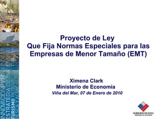 Proyecto de Ley  Que Fija Normas Especiales para las Empresas de Menor Tamaño (EMT) Ximena Clark Ministerio de Economía  Viña del Mar, 07 de Enero de 2010 