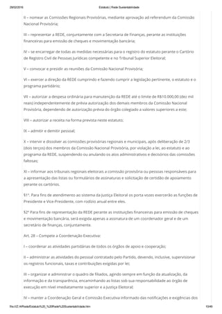 29/02/2016 Estatuto | Rede Sustentabilidade
file:///Z:/4/Rede/Estatuto%20_%20Rede%20Sustentabilidade.htm 10/49
II – nomear as Comissões Regionais Provisórias, mediante aprovação ad referendum da Comissão
Nacional Provisória;
III – representar a REDE, conjuntamente com a Secretaria de Finanças, perante as instituições
financeiras para emissão de cheques e movimentação bancária;
IV – se encarregar de todas as medidas necessárias para o registro do estatuto perante o Cartório
de Registro Civil de Pessoas Jurídicas competente e no Tribunal Superior Eleitoral;
V – convocar e presidir as reuniões da Comissão Nacional Provisória;
VI – exercer a direção da REDE cumprindo e fazendo cumprir a legislação pertinente, o estatuto e o
programa partidário;
VII – autorizar a despesa ordinária para manutenção da REDE até o limite de R$10.000,00 (dez mil
reais) independentemente de prévia autorização dos demais membros da Comissão Nacional
Provisória, dependendo de autorização prévia do órgão colegiado a valores superiores a este;
VIII – autorizar a receita na forma prevista neste estatuto;
IX – admitir e demitir pessoal;
X – intervir e dissolver as comissões provisórias regionais e municipais, após deliberação de 2/3
(dois terços) dos membros da Comissão Nacional Provisória, por violação a lei, ao estatuto e ao
programa da REDE, suspendendo ou anulando os atos administrativos e decisórios das comissões
faltosas;
XI – informar aos tribunais regionais eleitorais a comissão provisória ou pessoas responsáveis para
a apresentação das listas ou formulários de assinaturas e solicitação de certidão de apoiamento
perante os cartórios.
§1º. Para fins de atendimento ao sistema da Justiça Eleitoral os porta vozes exercerão as funções de
Presidente e Vice-Presidente, com rodízio anual entre eles.
§2º Para fins de representação da REDE perante as instituições financeiras para emissão de cheques
e movimentação bancária, será exigida apenas a assinatura de um coordenador geral e de um
secretário de finanças, conjuntamente.
Art. 28 – Compete a Coordenação Executiva:
I – coordenar as atividades partidárias de todos os órgãos de apoio e cooperação;
II – administrar as atividades do pessoal contratado pelo Partido, devendo, inclusive, supervisionar
os registros funcionais, taxas e contribuições exigidas por lei;
III – organizar e administrar o quadro de filiados, agindo sempre em função da atualização, da
informação e da transparência, encaminhando as listas sob sua responsabilidade ao órgão de
execução em nível imediatamente superior e a Justiça Eleitoral;
IV – manter a Coordenação Geral e Comissão Executiva informado das notificações e exigências dos
 