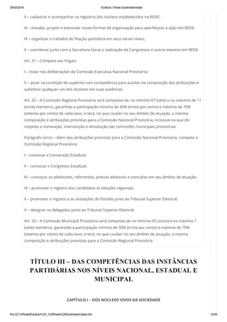 29/02/2016 Estatuto | Rede Sustentabilidade
file:///Z:/4/Rede/Estatuto%20_%20Rede%20Sustentabilidade.htm 12/49
II – cadastrar e acompanhar os registros dos núcleos estabelecidos na REDE;
III – estudar, propor e estimular novas formas de organização para aperfeiçoar a ação em REDE;
IV – organizar o trabalho de filiação partidária em seus vários níveis;
V – coordenar junto com a Secretaria Geral a realização de Congressos e outros eventos em REDE.
Art. 31 – Compete aos Vogais:
I – Votar nas deliberações da Comissão Executiva Nacional Provisória;
II – atuar na condição de suplente com competência para auxiliar na consecução das atribuições e
substituir qualquer um dos titulares em suas ausências.
Art. 32 – A Comissão Regional Provisória será composta de, no mínimo 07 (sete) e no máximo de 11
(onze) membros, garantida a participação mínima de 30% (trinta por cento) e máxima de 70%
(setenta por cento) de cada sexo, e terá, no que couber no seu âmbito de atuação, a mesma
composição e atribuições previstas para a Comissão Nacional Provisória, inclusive no que diz
respeito a nomeação, intervenção e dissolução das comissões municipais provisórias.
Parágrafo único – Além das atribuições previstas para a Comissão Nacional Provisória, compete a
Comissão Regional Provisória:
I – convocar a Convenção Estadual;
II – convocar o Congresso Estadual;
III – convocar os plebiscitos, referendos, prévias eleitorais e consultas em seu âmbito de atuação;
IV – promover o registro dos candidatos às eleições regionais;
V – promover o registro e as anotações do Partido junto ao Tribunal Superior Eleitoral;
V – designar os delegados junto ao Tribunal Superior Eleitoral.
Art. 33 – A Comissão Municipal Provisória será composta de no mínimo 05 (cinco) e no máximo 7
(sete) membros, garantida a participação mínima de 30% (trinta por cento) e máxima de 70%
(setenta por cento) de cada sexo, e terá, no que couber no seu âmbito de atuação, a mesma
composição e atribuições previstas para a Comissão Regional Provisória
TÍTULO III – DAS COMPETÊNCIAS DAS INSTÂNCIAS
PARTIDÁRIAS NOS NÍVEIS NACIONAL, ESTADUAL E
MUNICIPAL
 
CAPÍTULO I – DOS NÚCLEOS VIVOS DA SOCIEDADE
 