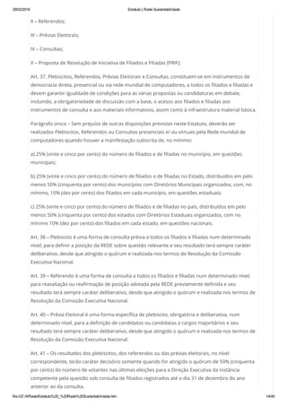 29/02/2016 Estatuto | Rede Sustentabilidade
file:///Z:/4/Rede/Estatuto%20_%20Rede%20Sustentabilidade.htm 14/49
II – Referendos;
III – Prévias Eleitorais;
IV – Consultas;
V – Proposta de Resolução de Iniciativa de Filiados e Filiadas (PRIF);
Art. 37. Plebiscitos, Referendos, Prévias Eleitorais e Consultas, constituem-se em instrumentos de
democracia direta, presencial ou via rede mundial de computadores, a todos os filiados e filiadas e
devem garantir igualdade de condições para as várias propostas ou candidaturas em debate,
incluindo, a obrigatoriedade de discussão com a base, o acesso aos filiados e filiadas aos
instrumentos de consulta e aos materiais informativos, assim como à infraestrutura material básica.
Parágrafo único – Sem prejuízo de outras disposições previstas neste Estatuto, deverão ser
realizados Plebiscitos, Referendos ou Consultas presenciais e/ ou virtuais pela Rede mundial de
computadores quando houver a manifestação subscrita de, no mínimo:
a) 25% (vinte e cinco por cento) do número de filiados e de filiadas no município, em questões
municipais;
b) 25% (vinte e cinco por cento) do número de filiados e de filiadas no Estado, distribuídos em pelo
menos 50% (cinquenta por cento) dos municípios com Diretórios Municipais organizados, com, no
mínimo, 10% (dez por cento) dos filiados em cada município, em questões estaduais;
c) 25% (vinte e cinco por cento) do número de filiados e de filiadas no país, distribuídos em pelo
menos 50% (cinquenta por cento) dos estados com Diretórios Estaduais organizados, com no
mínimo 10% (dez por cento) dos filiados em cada estado, em questões nacionais.
Art. 38 – Plebiscito é uma forma de consulta prévia a todos os filiados e filiadas num determinado
nível, para definir a posição da REDE sobre questão relevante e seu resultado terá sempre caráter
deliberativo, desde que atingido o quórum e realizada nos termos de Resolução da Comissão
Executiva Nacional.
Art. 39 – Referendo é uma forma de consulta a todos os filiados e filiadas num determinado nível,
para reavaliação ou reafirmação de posição adotada pela REDE previamente definida e seu
resultado terá sempre caráter deliberativo, desde que atingido o quórum e realizada nos termos de
Resolução da Comissão Executiva Nacional.
Art. 40 – Prévia Eleitoral é uma forma específica de plebiscito, obrigatória e deliberativa, num
determinado nível, para a definição de candidatos ou candidatas a cargos majoritários e seu
resultado terá sempre caráter deliberativo, desde que atingido o quórum e realizada nos termos de
Resolução da Comissão Executiva Nacional.
Art. 41 – Os resultados dos plebiscitos, dos referendos ou das prévias eleitorais, no nível
correspondente, terão caráter decisório somente quando for atingido o quórum de 50% (cinquenta
por cento) do número de votantes nas últimas eleições para a Direção Executiva da instância
competente pela questão sob consulta de filiados registrados até o dia 31 de dezembro do ano
anterior ao da consulta.
 