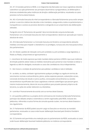 29/02/2016 Estatuto | Rede Sustentabilidade
file:///Z:/4/Rede/Estatuto%20_%20Rede%20Sustentabilidade.htm 16/49
Art. 47. O mandato pertence à REDE, e os integrantes das Bancadas nas Casas Legislativas deverão
subordinar sua ação parlamentar aos princípios doutrinários e programáticos, às deliberações e
diretrizes estabelecidas pelas instâncias de direção e deliberação partidária, ressalvados os casos
previstos na forma deste Estatuto.
Art. 48. A Comissão Executiva do nível correspondente e a Bancada Parlamentar procurarão sempre
praticar o exercício coletivo das decisões e dos mandatos, assegurando a todos os parlamentares a
transparência e o acesso ao processo decisório e obrigando-os ao cumprimento das deliberações
adotadas.
Parágrafo único O “fechamento de questão” decorrerá de decisão conjunta da Bancada
Parlamentar com a Comissão Executiva do nível correspondente e deverá ser aprovado por maioria
absoluta de votos.
Art. 49 A Bancada Parlamentar e a Comissão Executiva do Diretório correspondente adotarão
medidas concretas para impedir o clientelismo e os privilégios, na busca de uma nova postura ética
dos parlamentares.
Art. 50. Desde o pedido de indicação como pré-candidato ou pré-candidata a cargo legislativo, o
filiado ou filiada, compromete-se rigorosamente a:
I – reconhecer de modo expresso que todo mandato eletivo pertence à REDE e que suas instâncias
de direção poderão adotar todas as medidas necessárias para preservar esse mandato se deixar a
legenda ou dela for desligado, excetuado os casos das candidaturas cívica independentes;
II – não invocar a condição de parlamentar para pleitear candidatura nata à reeleição;
III – se eleito, ou eleita, combater rigorosamente qualquer privilégio ou regalia em termos de
vencimentos normais e extraordinários, jetons, verbas especiais pessoais, subvenções sociais,
concessão de bolsas de estudo e outros auxílios, convocações extraordinárias ou sessões
extraordinárias injustificadas das Casas Legislativas e demais subterfúgios que possam gerar,
mesmo involuntariamente, desvio de recursos públicos para proveito pessoal, próprio ou de
terceiros, ou ações de caráter eleitoreiro ou clientelista;
IV – contribuir financeiramente de acordo com as normas deste Estatuto;
V – em questões polêmicas ou projetos de lei controversos de iniciativa da Bancada Parlamentar,
participar dos debates amplos e sistemáticos a serem organizados pela REDE, inclusive dos
plebiscitos, referendos e outras formas de consulta quando couber, nos termos deste Estatuto e
seu regulamento.
Art. 51 Parlamentar da REDE poderá assumir cargo no Executivo se renunciar ao mandato
parlamentar, excetuados os casos onde houver deliberação favorável pelo Diretório Partidário
correspondente.
Art. 52 Somente será permitida uma reeleição para os parlamentares da REDE, excetuados os casos
onde houver deliberação favorável mediante plebiscito na instância correspondente.
 