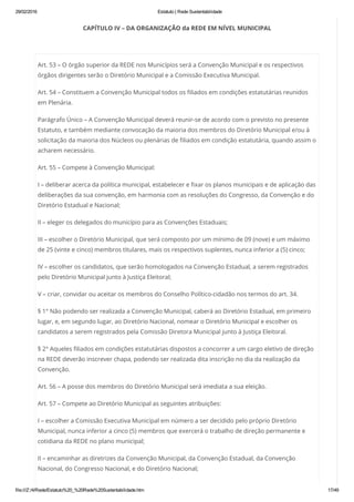 29/02/2016 Estatuto | Rede Sustentabilidade
file:///Z:/4/Rede/Estatuto%20_%20Rede%20Sustentabilidade.htm 17/49
CAPÍTULO IV – DA ORGANIZAÇÃO da REDE EM NÍVEL MUNICIPAL
 
Art. 53 – O órgão superior da REDE nos Municípios será a Convenção Municipal e os respectivos
órgãos dirigentes serão o Diretório Municipal e a Comissão Executiva Municipal.
Art. 54 – Constituem a Convenção Municipal todos os filiados em condições estatutárias reunidos
em Plenária.
Parágrafo Único – A Convenção Municipal deverá reunir-se de acordo com o previsto no presente
Estatuto, e também mediante convocação da maioria dos membros do Diretório Municipal e/ou à
solicitação da maioria dos Núcleos ou plenárias de filiados em condição estatutária, quando assim o
acharem necessário.
Art. 55 – Compete à Convenção Municipal:
I – deliberar acerca da política municipal, estabelecer e fixar os planos municipais e de aplicação das
deliberações da sua convenção, em harmonia com as resoluções do Congresso, da Convenção e do
Diretório Estadual e Nacional;
II – eleger os delegados do município para as Convenções Estaduais;
III – escolher o Diretório Municipal, que será composto por um mínimo de 09 (nove) e um máximo
de 25 (vinte e cinco) membros titulares, mais os respectivos suplentes, nunca inferior a (5) cinco;
IV – escolher os candidatos, que serão homologados na Convenção Estadual, a serem registrados
pelo Diretório Municipal junto à Justiça Eleitoral;
V – criar, convidar ou aceitar os membros do Conselho Político-cidadão nos termos do art. 34.
§ 1° Não podendo ser realizada a Convenção Municipal, caberá ao Diretório Estadual, em primeiro
lugar, e, em segundo lugar, ao Diretório Nacional, nomear o Diretório Municipal e escolher os
candidatos a serem registrados pela Comissão Diretora Municipal junto à Justiça Eleitoral.
§ 2° Aqueles filiados em condições estatutárias dispostos a concorrer a um cargo eletivo de direção
na REDE deverão inscrever chapa, podendo ser realizada dita inscrição no dia da realização da
Convenção.
Art. 56 – A posse dos membros do Diretório Municipal será imediata a sua eleição.
Art. 57 – Compete ao Diretório Municipal as seguintes atribuições:
I – escolher a Comissão Executiva Municipal em número a ser decidido pelo próprio Diretório
Municipal, nunca inferior a cinco (5) membros que exercerá o trabalho de direção permanente e
cotidiana da REDE no plano municipal;
II – encaminhar as diretrizes da Convenção Municipal, da Convenção Estadual, da Convenção
Nacional, do Congresso Nacional, e do Diretório Nacional;
 