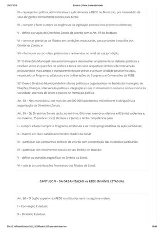 29/02/2016 Estatuto | Rede Sustentabilidade
file:///Z:/4/Rede/Estatuto%20_%20Rede%20Sustentabilidade.htm 18/49
III – representar politica, administrativa e judicialmente a REDE no Município, por intermédio de
seus dirigentes formalmente eleitos para tanto;
IV – cumprir e fazer cumprir as exigências da legislação eleitoral nos processos eleitorais;
V – definir a criação de Diretórios Zonais de acordo com o Art. 59 do Estatuto;
VI – convocar plenárias de filiados em condições estatutárias, para proceder à escolha dos
Diretórios Zonais; e
VII – Promover as consultas, plebiscitos e referendos no nível de sua jurisdição;
§1º O Diretório Municipal tem autonomia para desenvolver amplamente os debates políticos e
resolver sobre as questões de política e tática dos seus respectivos âmbitos de intervenção,
procurando o mais amplo e transparente debate prévio e a maior unidade possível na ação,
respeitados o Programa, o Estatuto e as deliberações do Congresso e Convenções da REDE.
§2º Deve o Diretório Municipal definir planos políticos e organizativos no âmbito do município, de
filiações, finanças, intervenção política e integração e com os movimentos sociais e núcleos vivos da
sociedade, abertura de sedes e planos de formação política.
Art. 58 – Nos municípios com mais de um 500.000 (quinhentos mil) eleitores é obrigatória a
organização de Diretórios Zonais.
Art. 59 – Os Diretórios Zonais terão, no mínimo, 09 (nove) membros efetivos e 03 (três) suplentes e,
no máximo, 25 (vinte e cinco) efetivos e 7 (sete), e terão competência para:
I – cumprir e fazer cumprir o Programa, o Estatuto e as metas programáticas de ação partidárias;
II – manter em dia o cadastramento dos filiados da Zonal;
III – participar das campanhas políticas de acordo com a orientação das instâncias partidárias;
IV – participar dos movimentos sociais do seu âmbito de atuação;
V – definir as questões específicas no âmbito da Zonal;
VI – cobrar as contribuições financeiras dos filiados da Zonal.
CAPÍTULO V – DA ORGANIZAÇÃO da REDE EM NÍVEL ESTADUAL
 
Art. 60 – O órgão superior da REDE nos Estados será na seguinte ordem:
I – Convenção Estadual;
II – Diretório Estadual.
 