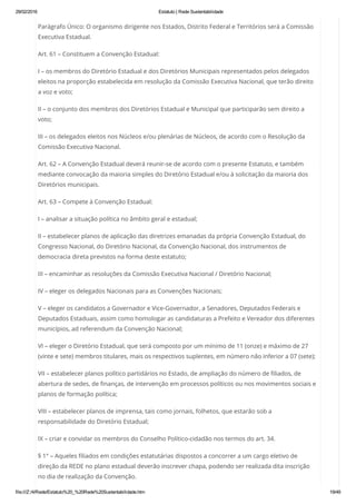 29/02/2016 Estatuto | Rede Sustentabilidade
file:///Z:/4/Rede/Estatuto%20_%20Rede%20Sustentabilidade.htm 19/49
Parágrafo Único: O organismo dirigente nos Estados, Distrito Federal e Territórios será a Comissão
Executiva Estadual.
Art. 61 – Constituem a Convenção Estadual:
I – os membros do Diretório Estadual e dos Diretórios Municipais representados pelos delegados
eleitos na proporção estabelecida em resolução da Comissão Executiva Nacional, que terão direito
a voz e voto;
II – o conjunto dos membros dos Diretórios Estadual e Municipal que participarão sem direito a
voto;
III – os delegados eleitos nos Núcleos e/ou plenárias de Núcleos, de acordo com o Resolução da
Comissão Executiva Nacional.
Art. 62 – A Convenção Estadual deverá reunir-se de acordo com o presente Estatuto, e também
mediante convocação da maioria simples do Diretório Estadual e/ou à solicitação da maioria dos
Diretórios municipais.
Art. 63 – Compete à Convenção Estadual:
I – analisar a situação política no âmbito geral e estadual;
II – estabelecer planos de aplicação das diretrizes emanadas da própria Convenção Estadual, do
Congresso Nacional, do Diretório Nacional, da Convenção Nacional, dos instrumentos de
democracia direta previstos na forma deste estatuto;
III – encaminhar as resoluções da Comissão Executiva Nacional / Diretório Nacional;
IV – eleger os delegados Nacionais para as Convenções Nacionais;
V – eleger os candidatos a Governador e Vice-Governador, a Senadores, Deputados Federais e
Deputados Estaduais, assim como homologar as candidaturas a Prefeito e Vereador dos diferentes
municípios, ad referendum da Convenção Nacional;
VI – eleger o Diretório Estadual, que será composto por um mínimo de 11 (onze) e máximo de 27
(vinte e sete) membros titulares, mais os respectivos suplentes, em número não inferior a 07 (sete);
VII – estabelecer planos político partidários no Estado, de ampliação do número de filiados, de
abertura de sedes, de finanças, de intervenção em processos políticos ou nos movimentos sociais e
planos de formação política;
VIII – estabelecer planos de imprensa, tais como jornais, folhetos, que estarão sob a
responsabilidade do Diretório Estadual;
IX – criar e convidar os membros do Conselho Político-cidadão nos termos do art. 34.
§ 1° – Aqueles filiados em condições estatutárias dispostos a concorrer a um cargo eletivo de
direção da REDE no plano estadual deverão inscrever chapa, podendo ser realizada dita inscrição
no dia de realização da Convenção.
 