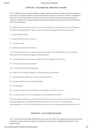 29/02/2016 Estatuto | Rede Sustentabilidade
file:///Z:/4/Rede/Estatuto%20_%20Rede%20Sustentabilidade.htm 2/49
CAPÍTULO II – DOS OBJETIVOS, PRINCIPIOS E VALORES
Art. 4º – A REDE é uma associação de cidadãos e cidadãs dispostos a contribuir voluntária e de forma colaborativa
para superar o monopólio partidário da representação política institucional, intensificar e melhorar a qualidade da
democracia no Brasil e atuar politicamente para prover todos os meios necessários à efetiva participação dos
brasileiros e brasileiras nos processos decisórios que levem ao desenvolvimento justo e sustentável da Nação, em
todas as suas dimensões.
§1º A REDE atuará em âmbito nacional, com estrita observância deste Estatuto, do seu Programa
Partidário e da Legislação em vigor, em pleno respeito aos seguintes valores e princípios:
I – da pluralidade política;
II – da dignidade da pessoa humana;
III – da justiça social;
IV – defesa dos direitos das minorias;
V – do respeito à natureza e à vida em todas as suas formas de manifestação e da promoção e
defesa do meio ambiente ecologicamente equilibrado;
VI – da função social da terra e dos conhecimentos tecnológicos e científicos;
VII – da função social da propriedade;
VIII – da solidariedade e da cooperação,;
IX – respeito às convicções religiosas e à liberdade para professá-las;
X – da transparência, eficiência e eficácia na gestão pública;
XI – da impessoalidade e do interesse público;
XII – da legalidade;
XIII – do pleno respeito às diversidades, à coisa pública e ao bem comum; e,
XIV – na construção de consenso progressivo nas deliberações da REDE.
§2º Os princípios dispostos no §1º deste artigo constituem-se em cláusulas pétreas da REDE, cuja
alteração exige quorum qualificado de 80% (oitenta por cento) mais 1 (um) dos filiados
homologados até o dia 31 de dezembro do ano anterior, convocados especialmente para tal fim.
CAPÍTULO III – DA FILIAÇÃO PARTIDÁRIA
Art. 5º – Será admitido como filiado da REDE toda pessoa que, sendo maior de 16 (dezesseis) anos, em pleno gozo de
seus direitos políticos, aceite seu Programa e seu Estatuto, cumprindo com as deliberações partidárias e sua e
regulamentação.
 