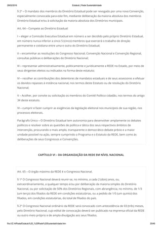 29/02/2016 Estatuto | Rede Sustentabilidade
file:///Z:/4/Rede/Estatuto%20_%20Rede%20Sustentabilidade.htm 20/49
§ 2º – O mandato dos membros do Diretório Estadual pode ser revogado por uma nova Convenção,
especialmente convocada para este fim, mediante deliberação da maioria absoluta dos membros
Diretório Estadual e/ou à solicitação da maioria absoluta dos Diretórios municipais.
Art. 64 – Compete ao Diretório Estadual:
I – eleger a Comissão Executiva Estadual em número a ser decidido pelo próprio Diretório Estadual,
em número nunca inferior a cinco 5 (cinco) membros que exercerá o trabalho de direção
permanente e cotidiana entre uma e outra do Diretório Estadual;
II – encaminhar as resoluções do Congresso Nacional, Convenção Nacional e Convenção Regional,
consultas públicas e deliberações do Diretório Nacional;
III – representar administrativamente, politicamente e juridicamente a REDE no Estado, por meio de
seus dirigentes eleitos ou indicados na forma deste estatuto;
IV – recolher as contribuições dos detentores de mandatos estaduais e de seus assessores e efetuar
os devidos repasses à instância nacional, nos termos deste Estatuto ou de resolução do Diretório
Nacional;
V – Acolher, por convite ou solicitação os membros do Comitê Político cidadão, nos termos do artigo
34 deste estatuto.
VI – cumprir e fazer cumprir as exigências da legislação eleitoral nos municípios de sua região, nos
processos eleitorais.
Parágrafo Único – O Diretório Estadual tem autonomia para desenvolver amplamente os debates
políticos e resolver sobre as questões de política e tática dos seus respectivos âmbitos de
intervenção, procurando o mais amplo, transparente e democrático debate prévio e a maior
unidade possível na ação, sempre cumprindo o Programa e o Estatuto da REDE, bem como às
deliberações de seus Congressos e Convenções.
CAPÍTULO VI – DA ORGANIZAÇÃO DA REDE EM NÍVEL NACIONAL
 
Art. 65 – O órgão máximo da REDE é o Congresso Nacional.
§ 1º O Congresso Nacional deverá reunir-se, no mínimo, a cada 2 (dois) anos, ou,
extraordinariamente, a qualquer tempo e/ou por deliberação da maioria simples do Diretório
Nacional, ou por solicitação de 50% dos Diretórios Regionais, com abrangência, no mínimo, de 1/3
(um terço) dos filiados da REDE em condições estatutárias, ou a pedido de 1/5 (um quinto) dos
filiados, em condições estatutárias, do total de filiados do país.
§ 2º O Congresso Nacional ordinário da REDE será convocado com antecedência de 03 (três) meses,
pelo Diretório Nacional, cujo edital de convocação deverá ser publicado na imprensa oficial da REDE
ou outro meio próprio e de ampla divulgação aos seus filiados.
 