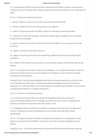 29/02/2016 Estatuto | Rede Sustentabilidade
file:///Z:/4/Rede/Estatuto%20_%20Rede%20Sustentabilidade.htm 21/49
§ 3° É obrigação do Diretório Nacional colocar à disposição dos filiados a pauta e os documentos
necessários à boa informação para o debate congressual, de forma simultânea com a publicação do
edital.
Art. 66 – Compete ao Congresso Nacional:
I – discutir e deliberar acerca dos informes do Diretório Nacional da REDE;
II – discutir e deliberar acerca das teses propostas ao Congresso;
III – alterar o Programa e Estatuto da REDE, seguido de referendo nacional aos filiados;
IV – determinar, através de resoluções, as diretrizes políticas gerais da REDE sobre as questões
fundamentais da realidade;
V – alterar o número de membros do Diretório Nacional da REDE e da sua respectiva Comissão
Executiva;
VI – eleger os membros do Diretório Nacional;
VII – julgar os recursos que se encontram pendentes, podendo avocá-los de quaisquer órgãos
partidários;
VIII – deliberar sobre fusão e incorporação com outro partido, seguido de referendo nacional aos
filiados;
Art. 67 – O Congresso Nacional é constituído por delegados, em condições estatutárias, eleitos em
plenárias de núcleos locais e vivos da sociedade, por município ou zonal, conforme resolução
Comissão Executiva Nacional.
Parágrafo Único: Será de responsabilidade dos Diretórios Estaduais apresentar, uma vez ao ano,
com antecedência de dois meses à realização da eleição de delegados para as Convenções e
Congressos, um censo partidário, com a informação da quantidade total de filiados no seu Estado e
a quantidade de filiados em condições estatutárias.
Art. 68 – Constituem o Congresso Nacional:
I – os membros do Diretório Nacional, através dos delegados eleitos de acordo com a
proporcionalidade estabelecida em resolução, que terão assim voz e voto, e a totalidade dos
membros do Diretório Nacional que não terão direito a voto;
II – os delegados eleitos nas plenárias municipais e estaduais de acordo com o seu Regimento
Interno, e respeitando a proporcionalidade dos votos obtidos pelas diferentes chapas
apresentadas.
Art. 69 – O Congresso ordinário da REDE é considerado convocado com a publicação do edital
próprio na imprensa oficial da REDE ou através de outro meio de ampla divulgação aos seus
filiados.
Parágrafo Único – O Diretório Nacional fixará, no prazo de 03 (três) meses anteriores à data da
 