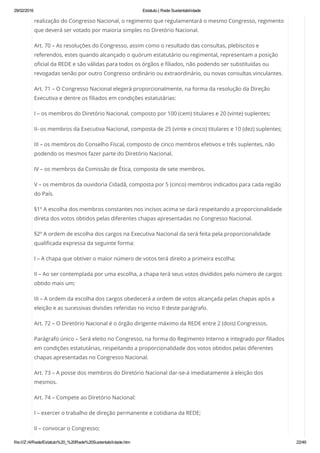 29/02/2016 Estatuto | Rede Sustentabilidade
file:///Z:/4/Rede/Estatuto%20_%20Rede%20Sustentabilidade.htm 22/49
realização do Congresso Nacional, o regimento que regulamentará o mesmo Congresso, regimento
que deverá ser votado por maioria simples no Diretório Nacional.
Art. 70 – As resoluções do Congresso, assim como o resultado das consultas, plebiscitos e
referendos, estes quando alcançado o quórum estatutário ou regimental, representam a posição
oficial da REDE e são válidas para todos os órgãos e filiados, não podendo ser substituídas ou
revogadas senão por outro Congresso ordinário ou extraordinário, ou novas consultas vinculantes.
Art. 71 – O Congresso Nacional elegerá proporcionalmente, na forma da resolução da Direção
Executiva e dentre os filiados em condições estatutárias:
I – os membros do Diretório Nacional, composto por 100 (cem) titulares e 20 (vinte) suplentes;
II- os membros da Executiva Nacional, composta de 25 (vinte e cinco) titulares e 10 (dez) suplentes;
III – os membros do Conselho Fiscal, composto de cinco membros efetivos e três suplentes, não
podendo os mesmos fazer parte do Diretório Nacional.
IV – os membros da Comissão de Ética, composta de sete membros.
V – os membros da ouvidoria Cidadã, composta por 5 (cinco) membros indicados para cada região
do País.
§1º A escolha dos membros constantes nos incisos acima se dará respeitando a proporcionalidade
direta dos votos obtidos pelas diferentes chapas apresentadas no Congresso Nacional.
§2º A ordem de escolha dos cargos na Executiva Nacional da será feita pela proporcionalidade
qualificada expressa da seguinte forma:
I – A chapa que obtiver o maior número de votos terá direito a primeira escolha;
II – Ao ser contemplada por uma escolha, a chapa terá seus votos divididos pelo número de cargos
obtido mais um;
III – A ordem da escolha dos cargos obedecerá a ordem de votos alcançada pelas chapas após a
eleição e as sucessivas divisões referidas no inciso II deste parágrafo.
Art. 72 – O Diretório Nacional é o órgão dirigente máximo da REDE entre 2 (dois) Congressos.
Parágrafo único – Será eleito no Congresso, na forma do Regimento Interno e integrado por filiados
em condições estatutárias, respeitando a proporcionalidade dos votos obtidos pelas diferentes
chapas apresentadas no Congresso Nacional.
Art. 73 – A posse dos membros do Diretório Nacional dar-se-á imediatamente à eleição dos
mesmos.
Art. 74 – Compete ao Diretório Nacional:
I – exercer o trabalho de direção permanente e cotidiana da REDE;
II – convocar o Congresso;
 