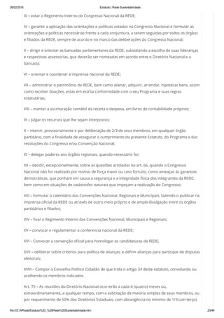29/02/2016 Estatuto | Rede Sustentabilidade
file:///Z:/4/Rede/Estatuto%20_%20Rede%20Sustentabilidade.htm 23/49
III – votar o Regimento Interno do Congresso Nacional da REDE;
IV – garantir a aplicação das orientações e políticas votadas no Congresso Nacional e formular as
orientações e políticas necessárias frente a cada conjuntura, a serem seguidas por todos os órgãos
e filiados da REDE, sempre de acordo e no marco das deliberações do Congresso Nacional;
V – dirigir e orientar as bancadas parlamentares da REDE, subsidiando a escolha de suas lideranças
e respectivas assessorias, que deverão ser nomeadas em acordo entre o Diretório Nacional e a
bancada;
VI – orientar e coordenar a imprensa nacional da REDE;
VII – administrar o patrimônio da REDE, bem como alienar, adquirir, arrendar, hipotecar bens, assim
como receber doações, estas em estrita conformidade com o seu Programa e suas regras
estatutárias;
VIII – manter a escrituração contábil da receita e despesa, em livros de contabilidade próprios;
IX – julgar os recursos que lhe sejam interpostos;
X – intervir, provisoriamente e por deliberação de 2/3 de seus membros, em qualquer órgão
partidário, com a finalidade de assegurar o cumprimento do presente Estatuto, do Programa e das
resoluções do Congresso e/ou Convenção Nacional;
XI – delegar poderes aos órgãos regionais, quando necessário for;
XII – decidir, excepcionalmente, sobre as questões arroladas no art. 66, quando o Congresso
Nacional não for realizado por motivo de força maior ou caso fortuito, como ameaças às garantias
democráticas, que ponham em causa a segurança e a integridade física dos integrantes da REDE,
bem como em situações de catástrofes naturais que impeçam a realização do Congresso;
XIII – formular o calendário das Convenções Nacional, Regionais e Municipais, fazendo-o publicar na
imprensa oficial da REDE ou através de outro meio próprio e de ampla divulgação entre os órgãos
partidários e filiados;
XIV – fixar o Regimento Interno das Convenções Nacional, Municipais e Regionais;
XV – convocar e regulamentar a conferencia nacional da REDE;
XVI – Convocar a convenção oficial para homologar as candidaturas da REDE;
XVII – deliberar sobre critérios para política de alianças, e definir alianças para participar de disputas
eleitorais;
XVIII – Compor o Conselho Político Cidadão de que trata o artigo 34 deste estatuto, convidando ou
acolhendo os membros indicados.
Art. 75 – As reuniões do Diretório Nacional ocorrerão a cada 4 (quatro) meses ou,
extraordinariamente, a qualquer tempo, com a solicitação da maioria simples de seus membros, ou
por requerimento de 50% dos Diretórios Estaduais, com abrangência no mínimo de 1/3 (um terço)
 