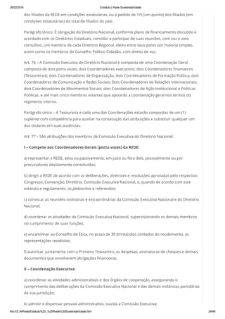 29/02/2016 Estatuto | Rede Sustentabilidade
file:///Z:/4/Rede/Estatuto%20_%20Rede%20Sustentabilidade.htm 24/49
dos filiados da REDE em condições estatutárias, ou a pedido de 1/5 (um quinto) dos filiados (em
condições estatutárias) do total de filiados do país.
Parágrafo Único: É obrigação do Diretório Nacional, conforme plano de financiamento discutido e
acordado com os Diretórios Estaduais, convidar a participar de suas reuniões, com voz e voto
consultivo, um membro de cada Diretório Regional, eleito entre seus pares por maioria simples,
assim como os membros do Conselho Político Cidadão, com direito de voz.
Art. 76 – A Comissão Executiva do Diretório Nacional é composta de uma Coordenação Geral
composta de dois porta vozes; dois Coordenadores executivos; dois Coordenadores financeiros
(Tesoureiros); dois Coordenadores de Organização, dois Coordenadores de Formação Política; dois
Coordenadores de Comunicação e Redes Sociais; Dois Coordenadores de Relações Internacionais;
dois Coordenadores de Movimentos Sociais; dois Coordenadores de Ação Institucional e Políticas
Públicas, e até mais cinco membros volantes que apoiarão a coordenação geral nos termos do
regimento interno.
Parágrafo único – A Tesouraria e cada uma das Coordenações estarão compostas de um (1)
suplente com competência para auxiliar na consecução das atribuições e substituir qualquer um
dos titulares em suas ausências.
Art. 77 – São atribuições dos membros da Comissão Executiva do Diretório Nacional:
I – Compete aos Coordenadores Gerais (porta vozes) da REDE:
a) representar a REDE, ativa ou passivamente, em juízo ou fora dele, pessoalmente ou por
procuradores devidamente constituídos;
b) dirigir a REDE de acordo com as deliberações, diretrizes e resoluções aprovadas pelo respectivo
Congresso, Convenção, Diretório, Comissão Executiva Nacional, e, quando de acordo com este
estatuto e regulamento, os plebiscitos e referendos;
c) convocar as reuniões ordinárias e extraordinárias da Comissão Executiva Nacional e do Diretório
Nacional;
d) coordenar as atividades da Comissão Executiva Nacional, supervisionando os demais membros
no cumprimento de suas funções;
e) encaminhar ao Conselho de Ética, no prazo de 30 (trinta) dias contados do recebimento, as
representações recebidas;
f) autorizar, juntamente com o Primeiro Tesoureiro, as despesas, assinaturas de cheques e demais
documentos que envolverem obrigações financeiras.
II – Coordenação Executiva:
a) coordenar as atividades administrativas e dos órgãos de cooperação, assegurando o
cumprimento das deliberações da Comissão Executiva Nacional e das demais instâncias partidárias
de sua jurisdição;
b) admitir e dispensar pessoal administrativo, ouvida a Comissão Executiva;
 