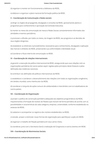 29/02/2016 Estatuto | Rede Sustentabilidade
file:///Z:/4/Rede/Estatuto%20_%20Rede%20Sustentabilidade.htm 26/49
d) organizar e manter em funcionamento a biblioteca da REDE;
e) elaborar e organizar o plano nacional de formação política da REDE.
V – Coordenação de Comunicação e Redes sociais:
a) dirigir os órgãos de propaganda, divulgação e consultas da REDE, apresentando planos e
programas para conhecimento e aprovação da Comissão Executiva;
b) manter os meios de comunicação de massa e Redes Sociais constantemente informados das
atividades e eventos partidários;
c) promover a difusão, por todos os meios, da imagem da REDE, seu programa e as decisões de
seus órgãos dirigentes;
d) estabelecer as diretrizes e procedimentos necessários para conhecimento, divulgação e aplicação
das marcas e símbolos da REDE, preservando sua uniformidade e identidade visual.
e) Coordenar o fluxo interno de comunicação na REDE.
VI – Coordenação de relações internacionais:
a) garantir a execução da política internacional da REDE, assegurando que suas relações com as
organizações partidárias de outros países sejam regidas pelos princípios deste Estatuto e pelas
definições das instâncias nacionais;
b) contribuir nas definições de políticas internacionais da REDE;
c) estabelecer e coordenar o desenvolvimento das relações com todas as organizações congêneres,
em âmbito mundial, como interlocutor da REDE;
d) coordenar o conjunto de ações comuns de solidariedade e intercâmbio com os trabalhadores de
outros países;
VII – Coordenação de Organização:
a) propor a política de construção partidária adequada aos objetivos programáticos da REDE,
impulsionando a formação de núcleos de filiados que reúnam de forma periódica de acordo com as
possibilidades e características de cada categoria, empresa, universidade, conforme estabelecido no
estatuto da REDE;
b) cadastrar e acompanhar os registros dos núcleos estabelecidos na REDE;
c) estudar, propor e estimular novas formas de organização para aperfeiçoar a ação em REDE;
d) organizar o trabalho de filiação partidária em seus vários níveis;
e) coordenar junto com a Secretaria Geral a realização de Congressos e outros eventos em REDE.
VIII – Coordenação de Movimentos Sociais:
 
