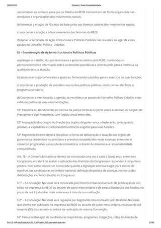29/02/2016 Estatuto | Rede Sustentabilidade
file:///Z:/4/Rede/Estatuto%20_%20Rede%20Sustentabilidade.htm 27/49
a) coordenar os esforços para que os filiados da REDE intervenham de forma organizada nas
atividades e organizações dos movimentos sociais;
b) fomentar a criação de Núcleos de Base junto aos diversos setores dos movimentos sociais.
c) coordenar a criação e o funcionamento das Setoriais da REDE.
d) Apoiar a Secretaria de Ação Institucional e Políticas Públicas nas reuniões, na agenda e nas
pautas do Conselho Político- Cidadão.
IX – Coordenação de Ação Institucional e Políticas Públicas
a) planejar o trabalho dos parlamentares e gestores eleitos pela REDE, mantendo-os
permanentemente informados sobre as decisões partidárias e contribuindo para a melhoria da
qualidade de sua atuação;
b) assessorar os parlamentares e gestores, fornecendo subsídios para o exercício de suas funções;
c) coordenar a produção de subsídios acerca das políticas públicas, tendo como referência o
programa partidário.
d) Coordenar a interlocução, a agenda, as reuniões e as pautas do Conselho Político-Cidadão e dar
validade politica às suas recomendações.
§1º Para fins de atendimento ao sistema da Justiça Eleitoral os porta vozes exercerão as funções de
Presidente e Vice-Presidente, com rodízio anual entre eles.
§2º A ocupação dos cargos de direção dos órgãos de governança, obedecerão, tanto quanto
possível, a experiência e conhecimentos técnicos exigidos para suas funções.
§3º Regimento Interno deverá disciplinar a forma de deliberação e atuação dos órgãos de
governança obedecidos os princípios e preceitos estabelecidos neste estatuto, entre eles o
consenso progressivo, a cláusula de consciência, o direito de dissenso e a responsabilidade
compartilhada.
Art. 78 – A Convenção Nacional deverá ser convocada uma vez a cada 2 (dois) anos, entre dois
Congressos, e tratará de avaliar a aplicação das diretrizes do Congresso e responder à conjuntura
politica, bem como deverá ser convocada quando a legislação eleitoral exigir, para efeitos de
escolhas das candidaturas no âmbito nacional, definição de política de alianças, no marco das
deliberações e critérios fixados no Congresso.
§ 1° – A Convenção Nacional será convocada pelo Diretório Nacional através da publicação de um
edital na imprensa da REDE ou através de outro meio próprio e de ampla divulgação dos filiados, no
prazo de até 8 (oito) dias úteis anteriores à data da sua realização.
§ 2° – A Convenção Nacional será regulada por Regimento Interno fixado pelo Diretório Nacional,
que deverá ser publicado na imprensa da REDE ou através de outro meio próprio, no prazo de até
noventa (90) dias anteriores à data da realização da mesma Convenção.
§3º Para a deliberação de candidaturas majoritárias, programas, coligações, tetos de doação de
 