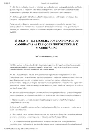29/02/2016 Estatuto | Rede Sustentabilidade
file:///Z:/4/Rede/Estatuto%20_%20Rede%20Sustentabilidade.htm 29/49
Art. 85 – Serão realizados Encontros Setoriais, que serão abertos à participação de todos os filiados
que atuam junto ao respectivo setor de atividade partidária bem como a cidadãos não-filiados
especialmente convidados, em particular os membros do Conselho Político-Cidadão.
Art. 86 Resolução do Diretório Nacional definirá as diretrizes e critérios para a realização dos
Encontros Setoriais Nacional e Estaduais.
Parágrafo único – Deverão ser adotadas, sempre que possível metodologias que permitam
participação on line via internet de filiados com direito de manifestação e voto, quando houver
deliberações sobre teses e propostas inovadoras, sempre convergentes com os princípios e valores
da REDE.
TÍTULO IV – DA ESCOLHA DOS CANDIDATOS OU
CANDIDATAS ÀS ELEIÇÕES PROPORCIONAIS E
MAJORITÁRIAS
 
CAPÍTULO I – NORMAS GERAIS
 
Art. 87.Em qualquer nível, caberá ao Diretório Executivo correspondente abrir o período eleitoral para indicação,
impugnação e aprovação de candidaturas às eleições proporcionais e majoritárias, devendo ser respeitado o
calendário nacional e os critérios estabelecidos pelo Diretório Nacional.
Art. 88. A REDE oferecerá até 30% (trinta) do total de vagas nas eleições proporcionais para
candidaturas “cívica independentes” que serão oferecidas à sociedade para cidadãos não filiados e
que não pretendam exercer vínculos orgânicos com nenhum partido político dispostos
exclusivamente a disputar as eleições e exercer mandato parlamentar para defender e representar
movimentos, redes e causas sociais legítimas e relevantes para a sociedade, o Programa, o Estatuto
e o Manifesto da REDE.
Art. 89. O cidadão interessado pela candidatura “cívica independente” deverá apresentar no prazo
definido por resolução do Diretório Nacional documentos que comprovem os seguintes quesitos:
I – Não se enquadrar nas hipóteses de inelegibilidade previstas na Lei da Ficha Limpa (Lei
Complementar 135/2010)
II – Um manifesto público que contenha as justificativas, os objetivos, as propostas e metas que o
levam a candidatar-se;
III – Seu currículo com o histórico discriminado de sua atuação em defesa das causas que pretende
promover em sintonia com o Programa, os Estatutos e o Manifesto da REDE; e
IV – Um número mínimo de apoiamentos (por escrito ou virtuais), com indicação de nome
completo, zona e titulo eleitoral, que deverão seguir a norma estabelecida pela Executiva Nacional
 