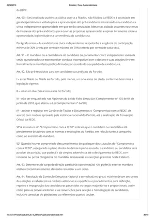 29/02/2016 Estatuto | Rede Sustentabilidade
file:///Z:/4/Rede/Estatuto%20_%20Rede%20Sustentabilidade.htm 30/49
da REDE.
Art. 90 – Será realizada audiência pública aberta a filiados, não filiados da REDE e à sociedade em
geral especialmente voltada para a apresentação dos pré-candidatos interessados na candidatura
cívica independente oportunidade em que serão convidadas lideranças cidadãs atuantes nos temas
de interesse dos pré-candidatos para ouvir as propostas apresentadas e opinar livremente sobre a
oportunidade, legitimidade e a conveniência da candidatura.
Parágrafo único – As candidaturas cívica independentes respeitarão a exigência de participação
mínima de 30% (trinta por cento) e máxima de 70% (setenta por cento) de cada sexo.
Art. 91 – O mandato ou a candidatura do candidato ou parlamentar cívico independente somente
serão questionados se este mantiver conduta incompatível com o decoro e suas atitudes ferirem
frontalmente o manifesto público firmado por ocasião do seu pedido de candidatura.
Art. 92. São pré-requisitos para ser candidato ou candidata do Partido:
I – estar filiado ou filiada ao Partido, pelo menos, um ano antes do pleito, conforme determina a
legislação vigente;
II – estar em dia com a tesouraria do Partido;
III – não ser enquadrado nas hipóteses da Lei da Ficha Limpa (Lei Complementar nº 135 de 04 de
junho de 2010, que alterou a Lei Complementar nº 64/90);
IV – assinar e registrar em Cartório de Títulos e Documentos o “Compromisso com a REDE”, de
acordo com modelo aprovado pela instância nacional do Partido, até a realização da Convenção
Oficial da REDE.
§1ºA assinatura do “Compromisso com a REDE” indicará que o candidato ou candidata está
previamente de acordo com as normas e resoluções do Partido, em relação tanto à campanha
como ao exercício do mandato.
§2º Quando houver comprovado descumprimento de quaisquer das cláusulas do “Compromisso
com a REDE”, assegurado o pleno direito de defesa à parte acusada, o candidato ou candidata será
passível de punição, que poderá ir da simples advertência até o desligamento da REDE, com
renúncia ou perda obrigatória do mandato, ressalvadas as exceções previstas neste Estatuto.
Art. 93. Detentores de cargo de direção partidária (coordenação) não poderão exercer mandato
eletivo concomitantemente, devendo renunciar a um deles.
Art. 94. Resolução da Comissão Executiva Nacional a ser editada no prazo máximo de um ano antes
das eleições estabelecerá os critérios adicionais e específicos e procedimentos para definição,
registro e impugnação das candidaturas para todos os cargos majoritários e proporcionais, assim
como para as prévias eleitorais e as convenções para seleção e homologação de candidatos,
inclusive consultas via plebiscitos ou referendos quando couber.
 
 
