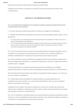 29/02/2016 Estatuto | Rede Sustentabilidade
file:///Z:/4/Rede/Estatuto%20_%20Rede%20Sustentabilidade.htm 32/49
qualquer dia da semana e pelo período necessário às deliberações.
Parágrafo únicoConstitui a Convenção os membros da Comissão Executiva do mesmo nível
correspondente.
CAPÍTULO IV – DA CAMPANHA ELEITORAL
 
Art. 101 A Comissão Nacional estabelecerá norma específica a respeito da captação de doações financeiras para
campanhas eleitorais que considerará:
I – Um teto máximo por doador pessoa física ou jurídica, por categoria de candidatura;
II – Vedação de recebimento de doações por empresas do setor de bebida alcoólica, cigarro, arma e
agrotóxicos.
§1º O teto máximo a ser proposto pela Comissão Nacional deverá ser submetido a Consulta nos termos do
artigo 37 deste estatuto e seu regulamento.
§2º A Comissão Nacional poderá estabelecer vedações e critérios adicionais para doação eleitoral por pessoa
física ou jurídica em função da natureza e da condição do doador em relação aos valores e princípios
constantes do programa e dos estatutos da REDE.
Art. 102 A Comissão Executiva da instância correspondente adotará resoluções específicas sobre a
campanha e a composição do Comitê Eleitoral em consonância com o estatuto da REDE e as
diretrizes estabelecidas em resolução da Comissão Executiva de instância superior.
Art. 103.As atividades e peças publicitárias de propaganda eleitoral das campanhas proporcionais
deverão obrigatoriamente destacar as candidaturas majoritárias, mencionar a legenda do Partido e,
quando houver, a coligação.
§1ºPeças publicitárias ou atividades de grandes proporções de candidatos ou candidatas
proporcionais devem ser expressamente autorizadas pelo respectivo Diretório ou Comitê Eleitoral.
§2ºA Comissão Executiva da instância de direção correspondente deverá assegurar um mínimo de
recursos a todas as candidaturas.
Art. 104É proibido realizar atividades de campanha eleitoral ou peças publicitárias com
candidaturas de outros partidos, ou as denominadas dobradinhas, salvo no caso de coligações
eleitorais aprovadas em Convenção.
Parágrafo único:Os órgãos municipais ou estaduais só arcarão com as dívidas das campanhas
eleitorais das candidaturas majoritárias quando os gastos tenham sido expressamente autorizados
pelo respectivo Diretório ou Comitê Eleitoral.
Art. 105. Os candidatos e candidatas deverão, para apresentação da respectiva prestação de contas,
observar as normas estabelecidas neste Estatuto, devendo, ainda, atender às exigências contidas na
Lei Eleitoral e nas Resoluções do Tribunal Superior Eleitoral.
 