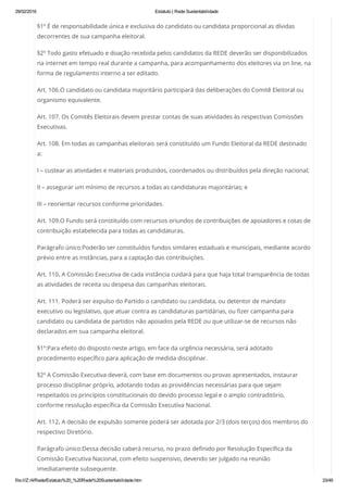 29/02/2016 Estatuto | Rede Sustentabilidade
file:///Z:/4/Rede/Estatuto%20_%20Rede%20Sustentabilidade.htm 33/49
§1º É de responsabilidade única e exclusiva do candidato ou candidata proporcional as dívidas
decorrentes de sua campanha eleitoral.
§2º Todo gasto efetuado e doação recebida pelos candidatos da REDE deverão ser disponibilizados
na internet em tempo real durante a campanha, para acompanhamento dos eleitores via on line, na
forma de regulamento interno a ser editado.
Art. 106.O candidato ou candidata majoritário participará das deliberações do Comitê Eleitoral ou
organismo equivalente.
Art. 107. Os Comitês Eleitorais devem prestar contas de suas atividades às respectivas Comissões
Executivas.
Art. 108. Em todas as campanhas eleitorais será constituído um Fundo Eleitoral da REDE destinado
a:
I – custear as atividades e materiais produzidos, coordenados ou distribuídos pela direção nacional;
II – assegurar um mínimo de recursos a todas as candidaturas majoritárias; e
III – reorientar recursos conforme prioridades.
Art. 109.O Fundo será constituído com recursos oriundos de contribuições de apoiadores e cotas de
contribuição estabelecida para todas as candidaturas.
Parágrafo único:Poderão ser constituídos fundos similares estaduais e municipais, mediante acordo
prévio entre as instâncias, para a captação das contribuições.
Art. 110. A Comissão Executiva de cada instância cuidará para que haja total transparência de todas
as atividades de receita ou despesa das campanhas eleitorais.
Art. 111. Poderá ser expulso do Partido o candidato ou candidata, ou detentor de mandato
executivo ou legislativo, que atuar contra as candidaturas partidárias, ou fizer campanha para
candidato ou candidata de partidos não apoiados pela REDE ou que utilizar-se de recursos não
declarados em sua campanha eleitoral.
§1º:Para efeito do disposto neste artigo, em face da urgência necessária, será adotado
procedimento específico para aplicação de medida disciplinar.
§2º A Comissão Executiva deverá, com base em documentos ou provas apresentados, instaurar
processo disciplinar próprio, adotando todas as providências necessárias para que sejam
respeitados os princípios constitucionais do devido processo legal e o amplo contraditório,
conforme resolução específica da Comissão Executiva Nacional.
Art. 112. A decisão de expulsão somente poderá ser adotada por 2/3 (dois terços) dos membros do
respectivo Diretório.
Parágrafo único:Dessa decisão caberá recurso, no prazo definido por Resolução Específica da
Comissão Executiva Nacional, com efeito suspensivo, devendo ser julgado na reunião
imediatamente subsequente.
 