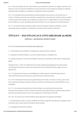 29/02/2016 Estatuto | Rede Sustentabilidade
file:///Z:/4/Rede/Estatuto%20_%20Rede%20Sustentabilidade.htm 34/49
Art. 113A comunicação dos atos relacionados ao procedimento previsto nos artigos anteriores será
feita por carta com aviso de recebimento, presumindo-se ter sido recebida se dirigida ao endereço
declarado pelo candidato ou candidata na respectiva instância partidária.
Art. 114 A Comissão Executiva Estadual ou Nacional poderá avocar para si, por decisão de, no
mínimo, 2/3 (dois terços) de seus membros, procedimento instaurado por instância inferior quando
a repercussão do fato atingir sua jurisdição ou quando houver irregularidade no encaminhamento
das providências a serem adotadas pela instância inferior ou sua respectiva Comissão Executiva.
Art. 115. O Diretório Nacional poderá adotar outras Resoluções relativas às eleições, a serem
observadas pelos candidatos e candidatas do Partido e pelas instâncias inferiores.
TÍTULO V – DAS FINANÇAS E CONTABILIDADE da REDE
CAPÍTULO I – DAS RECEITAS, GESTÃO E FUNDO
 
Art. 116  Os recursos financeiros do Partido serão originários de:
I – contribuições de seus filiados e simpatizantes, pessoas físicas e jurídicas;
II – dotações do fundo Partidário, nos termos deste Estatuto e do Regimento;
III – Rendas eventuais e receitas de atividades financeiras e partidárias, observadas as disposições
legais;
Parágrafo Único – Além do recebimento de receitas vedadas pela legislação não serão aceitas
contribuições financeiras oriundas de empresas do setor de bebida alcoólica, cigarro, arma e
agrotóxicos.
Art. 117 A gestão das finanças e contabilidade do Partido caberá ao Diretório Nacional por
intermédio da Secretaria de Finanças, especificamente criada para tanto.
Art. 118 A contribuição financeira dos parlamentares do Partido, em todos os níveis, assim como
dos ocupantes de cargos no poder executivo constituirá contribuição ao Fundo da REDE, em sua
totalidade.
Art. 119 – Os valores provenientes do fundo partidário, da contribuição financeira dos
Parlamentares Federais e demais receitas do Partido serão administrados e geridos pelo Diretório
Nacional, que deverá prestar contas nos Congressos e Convenções do Partido.
Art. 120 – Os recursos do Fundo Partidário serão aplicados nas seguintes atividades:
I – manutenção das sedes e serviços da REDE, permitido o pagamento de pessoal, a qualquer título,
este último até o limite máximo de 30% do total recebido;
II – propaganda doutrinária e política;
 