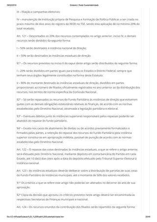 29/02/2016 Estatuto | Rede Sustentabilidade
file:///Z:/4/Rede/Estatuto%20_%20Rede%20Sustentabilidade.htm 35/49
III – filiação e campanhas eleitorais;
IV – manutenção de Instituição própria de Pesquisa e Formação de Política Públicas a ser criada no
prazo máximo de dois anos do registro da REDE no TSE, sendo esta aplicação de no mínimo 20% do
total recebido.
Art. 121 – Descontados os 20% dos recursos contemplados no artigo anterior, inciso IV, o demais
recursos serão divididos da seguinte forma:
I – 50% serão destinados à instância nacional de direção;
II – 50% serão destinados às instâncias estaduais de direção.
§1º – Os recursos previstos no inciso II do caput deste artigo serão distribuídos da seguinte forma:
I – 20% serão divididos em partes iguais para todos os Estados e Distrito Federal, sempre que
tenham seus órgãos legalmente constituídos na forma deste Estatuto;
II – 80% do montante destinado às instâncias estaduais de direção, divididos em partes
proporcionais ao número de filiados oficialmente registrados no ano anterior ao da distribuição dos
recursos, nos termos de norma específica da Comissão Nacional.
§2º – Só serão repassados os recursos do Fundo Partidário às instâncias de direção que estiverem
quites com as demais obrigações estatutárias relativas às finanças, de acordo com as normas
estabelecidas pelo Diretório Nacional, observada a legislação partidária e eleitoral.
§3º – Eventuais débitos junto às instâncias superiores responsáveis pelos repasses poderão ser
abatidos do repasse do fundo partidário.
§4º – Exceto nos casos de abatimento de dívidas ou de acordos previamente formalizados e
firmados pelas partes, a retenção do repasse dos recursos do Fundo Partidário pela instância
superior constitui-se em apropriação indébita, passível de punição de acordo com as normas
estabelecidas pelo Diretório Nacional.
Art. 122 – O repasse das cotas destinadas às instâncias estaduais, a que se refere o artigo anterior,
será efetuado pelo Diretório Nacional, mediante depósito em conta bancária do Partido em cada
Estado, até 10 (dez) dias úteis após a data do depósito efetuado pelo Tribunal Superior Eleitoral à
instância nacional.
Art. 123 – As instâncias estaduais deverão deliberar sobre a distribuição de parcelas de suas cotas
do Fundo Partidário às instâncias municipais, até o montante de 50% dos valores recebidos.
§1º Os critérios a que se refere este artigo não poderão ser alterados no decorrer do ano de sua
aprovação.
§2º Cópia da decisão que aprovou os critérios previstos neste artigo deverá ser encaminhada às
respectivas Secretarias de Finanças municipais e nacional.
Art. 124 – Os recursos oriundos da contribuição dos filiados serão repartidos da seguinte forma:
 