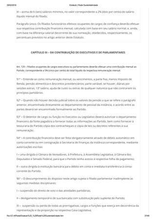 29/02/2016 Estatuto | Rede Sustentabilidade
file:///Z:/4/Rede/Estatuto%20_%20Rede%20Sustentabilidade.htm 37/49
III – acima de 6 (seis) salários mínimos, no valor correspondente a 2% (dois por cento) do salário
líquido mensal do filiado;
Parágrafo único: Os filiados funcionários efetivos ocupantes de cargos de confiança deverão efetuar
sua respectiva contribuição financeira mensal, calculada com base em seu salário normal, e, ainda,
com base na diferença salarial decorrente de sua nomeação, obedecidos, respectivamente, os
percentuais previstos no artigo anterior deste Estatuto.
CAPÍTULO III – DA CONTRIBUIÇÃO DE EXECUTIVOS E DE PARLAMENTARES
 
Art. 129 – Filiados ocupantes de cargos executivos ou parlamentares deverão efetuar uma contribuição mensal ao
Partido, correspondente a 5% (cinco por cento) do total líquido da respectiva remuneração mensal.
§1º – Entende-se como remuneração mensal, ou vencimentos, a parte fixa, menos Imposto de
Renda, pensão alimentícia e descontos previdenciários; parte variável, se houver, diárias por
sessões extras, 13º salário, ajuda de custo ou extras de qualquer natureza que não contrariem os
princípios partidários.
§2º – Quando não houver decisão judicial sobre os valores da pensão a que se refere o parágrafo
anterior, encaminhada diretamente ao departamento de pessoal da instância, o acordo entre as
partes deverá ser encaminhado formalmente ao Partido.
§3º – O detentor de cargo ou função no Executivo ou Legislativo deverá autorizar o departamento
financeiro da fonte pagadora a fornecer todas as informações ao Partido, bem como fornecer à
tesouraria do Partido cópia dos contracheques e cópia de leis ou decretos referentes à sua
remuneração.
§4º – A contribuição financeira deve ser feita obrigatoriamente através de débito automático em
conta corrente ou em consignação à Secretaria de Finanças da instância correspondente, mediante
autorizações escritas:
I – uma dirigida à Câmara de Vereadores, à Prefeitura, à Assembleia Legislativa, à Câmara dos
Deputados e Senado Federal, para que o Partido tenha acesso à respectiva folha de pagamento;
II – outra dirigida à instituição bancária para débito em conta e imediata transferência à conta-
corrente do Partido.
§6º – O descumprimento do disposto neste artigo sujeita o filiado parlamentar inadimplente às
seguintes medidas disciplinares:
I – suspensão do direito de voto e das atividades partidárias;
II – desligamento temporário de sua bancada com substituição pelo suplente do Partido;
III –  suspensão ou perda de todas as prerrogativas, cargos e funções que exerça em decorrência da
representação e da proporção na respectiva Casa Legislativa;
 