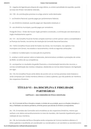 29/02/2016 Estatuto | Rede Sustentabilidade
file:///Z:/4/Rede/Estatuto%20_%20Rede%20Sustentabilidade.htm 38/49
IV – negativa de legenda para disputa de cargo eletivo, ou ainda à penalidade de expulsão, quando
se tratar de infrator reincidente reiterado.
Art. 130 – As contribuições previstas no artigo anterior serão destinadas:
I –  ao Diretório Nacional, quando pagas por parlamentares federais;
II – aos diretórios estaduais, quando pagas por deputados estaduais; e
III – aos diretórios municipais, quando pagas por vereadores.
Parágrafo Único – Onde não houver órgão partidário constituído, a contribuição será destinada ao
órgão imediatamente superior.
Art. 131 – Ao Conselho Fiscal do Partido compete examinar e emitir parecer sobre a contabilidade e
as finanças do Partido, nos termos de resolução da Comissão Nacional Executiva.
Art. 132Os Conselhos Fiscais serão formados nas Zonas, nos municípios, nas capitais e nos
municípios com Zonais, nos estados e nacionalmente, e terão as seguintes atribuições:
I – colaborar na elaboração e na execução do orçamento;
II – analisar e emitir parecer sobre os balancetes, demonstrativos contábeis e prestações de contas
da REDE, na esfera de sua competência;
III – acompanhar os resultados da gestão financeira, a movimentação bancária dos recursos, a
correta contabilização das receitas e despesas, obedecidas as normas deste Estatuto e da legislação
em vigor.
Art. 133. Os Conselhos Fiscais serão eleitos de acordo com as normas previstas neste Estatuto e
serão compostos por 3 (três) membros efetivos e 2 (dois) suplentes, que não poderão ser membros
dos respectivos Diretórios.
TÍTULO VI – DA DISCIPLINA E FIDELIDADE
PARTIDÁRIAS
CAPÍTULO I – DAS COMISSÕES DE ÉTICA E DISCIPLINA
 
Art. 134. À Comissão de Ética e Disciplina compete, no âmbito de sua jurisdição, apurar as infrações à disciplina, à
ética, à fidelidade e aos deveres partidários, emitindo parecer para decisão do Diretório correspondente.
Art. 135. O mandato das Comissões será simultâneo ao dos respectivos Diretórios, mesmo que
venham a ser eleitos extraordinariamente no meio do mandato, não havendo impedimento para a
reeleição de seus membros.
Art. 136. As Comissões de Ética e Disciplina serão compostas de 5 (cinco) membros efetivos e 3
(três) suplentes e escolherão um coordenador ou coordenadora e um secretário ou secretária entre
 