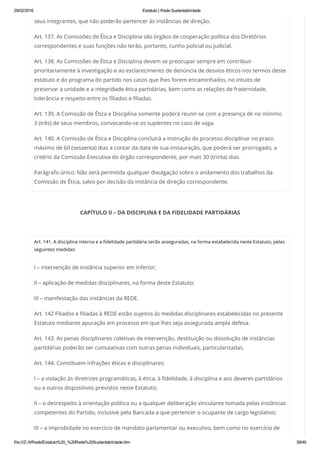 29/02/2016 Estatuto | Rede Sustentabilidade
file:///Z:/4/Rede/Estatuto%20_%20Rede%20Sustentabilidade.htm 39/49
seus integrantes, que não poderão pertencer às instâncias de direção.
Art. 137. As Comissões de Ética e Disciplina são órgãos de cooperação política dos Diretórios
correspondentes e suas funções não terão, portanto, cunho policial ou judicial.
Art. 138. As Comissões de Ética e Disciplina devem se preocupar sempre em contribuir
prioritariamente à investigação e ao esclarecimento de denúncia de desvios éticos nos termos deste
estatuto e do programa do partido nos casos que lhes forem encaminhados, no intuito de
preservar a unidade e a integridade ética partidárias, bem como as relações de fraternidade,
tolerância e respeito entre os filiados e filiadas.
Art. 139. A Comissão de Ética e Disciplina somente poderá reunir-se com a presença de no mínimo
3 (três) de seus membros, convocando-se os suplentes no caso de vaga.
Art. 140. A Comissão de Ética e Disciplina concluirá a instrução do processo disciplinar no prazo
máximo de 60 (sessenta) dias a contar da data de sua instauração, que poderá ser prorrogado, a
critério da Comissão Executiva do órgão correspondente, por mais 30 (trinta) dias.
Parágrafo único: Não será permitida qualquer divulgação sobre o andamento dos trabalhos da
Comissão de Ética, salvo por decisão da instância de direção correspondente.
CAPÍTULO II – DA DISCIPLINA E DA FIDELIDADE PARTIDÁRIAS
 
Art. 141. A disciplina interna e a fidelidade partidária serão asseguradas, na forma estabelecida neste Estatuto, pelas
seguintes medidas:
I – intervenção de instância superior em inferior;
II – aplicação de medidas disciplinares, na forma deste Estatuto;
III – manifestação das instâncias da REDE.
Art. 142 Filiados e filiadas à REDE estão sujeitos às medidas disciplinares estabelecidas no presente
Estatuto mediante apuração em processo em que lhes seja assegurada ampla defesa.
Art. 143. As penas disciplinares coletivas de intervenção, destituição ou dissolução de instâncias
partidárias poderão ser cumulativas com outras penas individuais, particularizadas.
Art. 144. Constituem infrações éticas e disciplinares:
I – a violação às diretrizes programáticas, à ética, à fidelidade, à disciplina e aos deveres partidários
ou a outros dispositivos previstos neste Estatuto;
II – o desrespeito à orientação política ou a qualquer deliberação vinculante tomada pelas instâncias
competentes do Partido, inclusive pela Bancada a que pertencer o ocupante de cargo legislativo;
III – a improbidade no exercício de mandato parlamentar ou executivo, bem como no exercício de
 