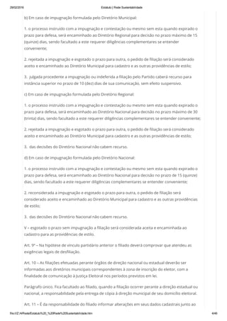 29/02/2016 Estatuto | Rede Sustentabilidade
file:///Z:/4/Rede/Estatuto%20_%20Rede%20Sustentabilidade.htm 4/49
b) Em caso de impugnação formulada pelo Diretório Municipal:
1. o processo instruído com a impugnação e contestação ou mesmo sem esta quando expirado o
prazo para defesa, será encaminhado ao Diretório Regional para decisão no prazo máximo de 15
(quinze) dias, sendo facultado a este requerer diligências complementares se entender
conveniente;
2. rejeitada a impugnação e esgotado o prazo para outra, o pedido de filiação será considerado
aceito e encaminhado ao Diretório Municipal para cadastro e as outras providências de estilo;
3.  julgada procedente a impugnação ou indeferida a filiação pelo Partido caberá recurso para
instância superior no prazo de 10 (dez) dias de sua comunicação, sem efeito suspensivo.
c) Em caso de impugnação formulada pelo Diretório Regional:
1. o processo instruído com a impugnação e contestação ou mesmo sem esta quando expirado o
prazo para defesa, será encaminhado ao Diretório Nacional para decisão no prazo máximo de 30
(trinta) dias, sendo facultado a este requerer diligências complementares se entender conveniente;
2. rejeitada a impugnação e esgotado o prazo para outra, o pedido de filiação será considerado
aceito e encaminhado ao Diretório Municipal para cadastro e as outras providências de estilo;
3.  das decisões do Diretório Nacional não cabem recurso.
d) Em caso de impugnação formulada pelo Diretório Nacional:
1. o processo instruído com a impugnação e contestação ou mesmo sem esta quando expirado o
prazo para defesa, será encaminhado ao Diretório Nacional para decisão no prazo de 15 (quinze)
dias, sendo facultado a este requerer diligências complementares se entender conveniente;
2. reconsiderada a impugnação e esgotado o prazo para outra, o pedido de filiação será
considerado aceito e encaminhado ao Diretório Municipal para cadastro e as outras providências
de estilo;
3.  das decisões do Diretório Nacional não cabem recurso.
V – esgotado o prazo sem impugnação a filiação será considerada aceita e encaminhada ao
cadastro para as providências de estilo.
Art. 9º – Na hipótese de vínculo partidário anterior o filiado deverá comprovar que atendeu as
exigências legais de desfiliação.
Art. 10 – As filiações efetuadas perante órgãos de direção nacional ou estadual deverão ser
informadas aos diretórios municipais correspondentes à zona de inscrição do eleitor, com a
finalidade de comunicação à Justiça Eleitoral nos períodos previstos em lei.
Parágrafo único. Fica facultado ao filiado, quando a filiação ocorrer perante a direção estadual ou
nacional, a responsabilidade pela entrega de cópia à direção municipal de seu domicílio eleitoral.
Art. 11 – É da responsabilidade do filiado informar alterações em seus dados cadastrais junto ao
 