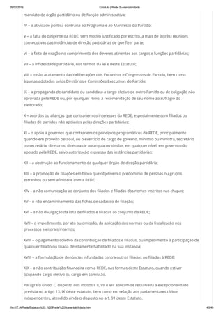 29/02/2016 Estatuto | Rede Sustentabilidade
file:///Z:/4/Rede/Estatuto%20_%20Rede%20Sustentabilidade.htm 40/49
mandato de órgão partidário ou de função administrativa;
IV – a atividade política contrária ao Programa e ao Manifesto do Partido;
V – a falta do dirigente da REDE, sem motivo justificado por escrito, a mais de 3 (três) reuniões
consecutivas das instâncias de direção partidárias de que fizer parte;
VI – a falta de exação no cumprimento dos deveres atinentes aos cargos e funções partidárias;
VII – a infidelidade partidária, nos termos da lei e deste Estatuto;
VIII – o não acatamento das deliberações dos Encontros e Congressos do Partido, bem como
àquelas adotadas pelos Diretórios e Comissões Executivas do Partido;
IX – a propaganda de candidato ou candidata a cargo eletivo de outro Partido ou de coligação não
aprovada pela REDE ou, por qualquer meio, a recomendação de seu nome ao sufrágio do
eleitorado;
X – acordos ou alianças que contrariem os interesses da REDE, especialmente com filiados ou
filiadas de partidos não apoiados pelas direções partidárias;
XI – o apoio a governos que contrariem os princípios programáticos da REDE, principalmente
quando em proveito pessoal, ou o exercício de cargo de governo, ministro ou ministra, secretário
ou secretária, diretor ou diretora de autarquia ou similar, em qualquer nível, em governo não
apoiado pela REDE, salvo autorização expressa das instâncias partidárias;
XII – a obstrução ao funcionamento de qualquer órgão de direção partidária;
XIII – a promoção de filiações em bloco que objetivem o predomínio de pessoas ou grupos
estranhos ou sem afinidade com a REDE;
XIV – a não comunicação ao conjunto dos filiados e filiadas dos nomes inscritos nas chapas;
XV – o não encaminhamento das fichas de cadastro de filiação;
XVI – a não divulgação da lista de filiados e filiadas ao conjunto da REDE;
XVII – o impedimento, por ato ou omissão, da aplicação das normas ou da fiscalização nos
processos eleitorais internos;
XVIII – o pagamento coletivo da contribuição de filiados e filiadas, ou impedimento à participação de
qualquer filiado ou filiada devidamente habilitado na sua instância;
XVIII – a formulação de denúncias infundadas contra outros filiados ou filiadas à REDE;
XIX – a não contribuição financeira com a REDE, nas formas deste Estatuto, quando estiver
ocupando cargo eletivo ou cargo em comissão.
Parágrafo único: O disposto nos incisos I, II, VII e VIII aplicam-se ressalvada a excepcionalidade
prevista no artigo 13, IX deste estatuto, bem como em relação aos parlamentares cívicos
independentes, atendido ainda o disposto no art. 91 deste Estatuto.
 