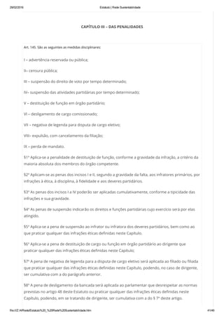 29/02/2016 Estatuto | Rede Sustentabilidade
file:///Z:/4/Rede/Estatuto%20_%20Rede%20Sustentabilidade.htm 41/49
CAPÍTULO III – DAS PENALIDADES
 
Art. 145. São as seguintes as medidas disciplinares:
I – advertência reservada ou pública;
II– censura pública;
III – suspensão do direito de voto por tempo determinado;
IV– suspensão das atividades partidárias por tempo determinado;
V – destituição de função em órgão partidário;
VI – desligamento de cargo comissionado;
VII – negativa de legenda para disputa de cargo eletivo;
VIII– expulsão, com cancelamento da filiação;
IX – perda de mandato.
§1º Aplica-se a penalidade de destituição de função, conforme a gravidade da infração, a critério da
maioria absoluta dos membros do órgão competente.
§2º Aplicam-se as penas dos incisos I e II, segundo a gravidade da falta, aos infratores primários, por
infrações à ética, à disciplina, à fidelidade e aos deveres partidários.
§3º As penas dos incisos I a IV poderão ser aplicadas cumulativamente, conforme a tipicidade das
infrações e sua gravidade.
§4º As penas de suspensão indicarão os direitos e funções partidárias cujo exercício será por elas
atingido.
§5º Aplica-se a pena de suspensão ao infrator ou infratora dos deveres partidários, bem como ao
que praticar qualquer das infrações éticas definidas neste Capítulo.
§6º Aplica-se a pena de destituição de cargo ou função em órgão partidário ao dirigente que
praticar qualquer das infrações éticas definidas neste Capítulo;
§7º A pena de negativa de legenda para a disputa de cargo eletivo será aplicada ao filiado ou filiada
que praticar qualquer das infrações éticas definidas neste Capítulo, podendo, no caso de dirigente,
ser cumulativa com a do parágrafo anterior.
§8º A pena de desligamento da bancada será aplicada ao parlamentar que desrespeitar as normas
previstas no artigo 48 deste Estatuto ou praticar qualquer das infrações éticas definidas neste
Capítulo, podendo, em se tratando de dirigente, ser cumulativa com a do § 7º deste artigo.
 