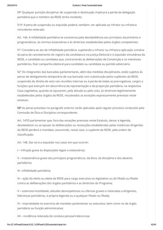 29/02/2016 Estatuto | Rede Sustentabilidade
file:///Z:/4/Rede/Estatuto%20_%20Rede%20Sustentabilidade.htm 42/49
§9º Qualquer punição disciplinar de suspensão e destituição implicará a perda de delegação
partidária que o membro da REDE tenha recebido;
§10º A pena de suspensão ou expulsão poderá, também, ser aplicada ao infrator ou infratora
reincidente reiterado
Art. 146. A infidelidade partidária se caracteriza pela desobediência aos princípios doutrinários e
programáticos, às normas estatutárias e às diretrizes estabelecidas pelos órgãos competentes.
§1º Considera-se ato de infidelidade partidária, sujeitando o infrator ou infratora aplicação sumária
da pena de cancelamento do registro da candidatura na Justiça Eleitoral e à expulsão simultânea da
REDE, o candidato ou candidata que, contrariando as deliberações de Convenção e os interesses
partidários, fizer campanha eleitoral para candidato ou candidata ou partido adversário.
§2º Os integrantes das bancadas parlamentares, além das medidas disciplinares, estão sujeitos às
penas de desligamento temporário de sua bancada com substituição pelos suplentes da REDE,
suspensão do direito de voto nas reuniões internas ou à perda de todas as prerrogativas, cargos e
funções que exerçam em decorrência da representação e da proporção partidária, na respectiva
Casa Legislativa, quando se opuserem, pela atitude ou pelo voto, às diretrizes legitimamente
estabelecidas pelos órgãos da REDE, ressalvados as exceções expressamente previstas neste
estatuto.
§3º As penas previstas no parágrafo anterior serão aplicadas após regular processo conduzido pela
Comissão de Ética e Disciplina correspondente.
Art. 147O parlamentar que, fora das exceções previstas neste Estatuto, deixar a legenda,
desobedecer ou se opuser às deliberações ou resoluções estabelecidas pelas instâncias dirigentes
da REDE perderá o mandato, assumindo, nesse caso, o suplente da REDE, pela ordem de
classificação.
Art. 148. Dar-se-á a expulsão nos casos em que ocorrer:
I – infração grave às disposições legais e estatutárias;
II – inobservância grave dos princípios programáticos, da ética, da disciplina e dos deveres
partidários;
III– infidelidade partidária;
IV – ação do eleito ou eleita da REDE para cargo executivo ou legislativo ou do filiado ou filiada
contra as deliberações dos órgãos partidários e as diretrizes do Programa;
V – ostensiva hostilidade, atitudes desrespeitosas ou ofensas graves e reiteradas a dirigentes,
lideranças partidárias, à própria legenda ou a qualquer filiado ou filiada;
VI – improbidade no exercício de mandato parlamentar ou executivo, bem como no de órgão
partidário ou função administrativa;
VII – incidência reiterada de conduta pessoal indecorosa;
 