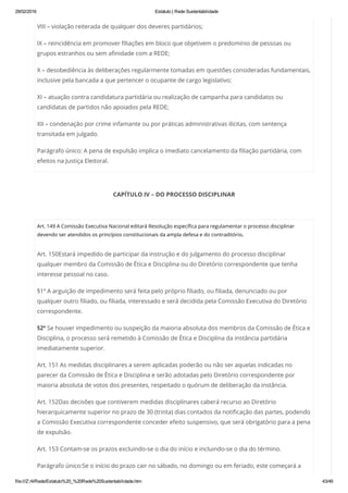 29/02/2016 Estatuto | Rede Sustentabilidade
file:///Z:/4/Rede/Estatuto%20_%20Rede%20Sustentabilidade.htm 43/49
VIII – violação reiterada de qualquer dos deveres partidários;
IX – reincidência em promover filiações em bloco que objetivem o predomínio de pessoas ou
grupos estranhos ou sem afinidade com a REDE;
X – desobediência às deliberações regularmente tomadas em questões consideradas fundamentais,
inclusive pela bancada a que pertencer o ocupante de cargo legislativo;
XI – atuação contra candidatura partidária ou realização de campanha para candidatos ou
candidatas de partidos não apoiados pela REDE;
XII – condenação por crime infamante ou por práticas administrativas ilícitas, com sentença
transitada em julgado.
Parágrafo único: A pena de expulsão implica o imediato cancelamento da filiação partidária, com
efeitos na Justiça Eleitoral.
CAPÍTULO IV – DO PROCESSO DISCIPLINAR
 
Art. 149 A Comissão Executiva Nacional editará Resolução específica para regulamentar o processo disciplinar
devendo ser atendidos os princípios constitucionais da ampla defesa e do contraditório.
Art. 150Estará impedido de participar da instrução e do julgamento do processo disciplinar
qualquer membro da Comissão de Ética e Disciplina ou do Diretório correspondente que tenha
interesse pessoal no caso.
§1º A arguição de impedimento será feita pelo próprio filiado, ou filiada, denunciado ou por
qualquer outro filiado, ou filiada, interessado e será decidida pela Comissão Executiva do Diretório
correspondente.
§2º Se houver impedimento ou suspeição da maioria absoluta dos membros da Comissão de Ética e
Disciplina, o processo será remetido à Comissão de Ética e Disciplina da instância partidária
imediatamente superior.
Art. 151 As medidas disciplinares a serem aplicadas poderão ou não ser aquelas indicadas no
parecer da Comissão de Ética e Disciplina e serão adotadas pelo Diretório correspondente por
maioria absoluta de votos dos presentes, respeitado o quórum de deliberação da instância.
Art. 152Das decisões que contiverem medidas disciplinares caberá recurso ao Diretório
hierarquicamente superior no prazo de 30 (trinta) dias contados da notificação das partes, podendo
a Comissão Executiva correspondente conceder efeito suspensivo, que será obrigatório para a pena
de expulsão.
Art. 153 Contam-se os prazos excluindo-se o dia do início e incluindo-se o dia do término.
Parágrafo único:Se o início do prazo cair no sábado, no domingo ou em feriado, este começará a
 