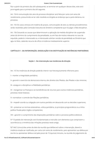 29/02/2016 Estatuto | Rede Sustentabilidade
file:///Z:/4/Rede/Estatuto%20_%20Rede%20Sustentabilidade.htm 44/49
fluir a partir do primeiro dia útil subsequente; se terminar em qualquer desses dias, este será
prorrogado para o primeiro dia útil seguinte.
Art. 154 A comunicação dos atos do processo disciplinar será feita por carta com aviso de
recebimento, presumindo-se ter sido recebida se dirigida ao endereço que a parte declarou no
processo.
Art. 155 Os casos omissos em matéria de prazos, comunicações de atos ou demais procedimentos
serão resolvidos pela Comissão Executiva do Diretório competente que irá julgar a falta disciplinar.
Art. 156 Cessando as causas que determinaram a aplicação da medida disciplinar de suspensão
antes do término do cumprimento da penalidade, ou em face de motivo relevante no caso de
expulsão, poderá o interessado ou a interessada solicitar revisão da penalidade ao Diretório que
agiu no feito, cabendo recurso de ofício à instância imediatamente superior.
CAPÍTULO V – DA INTERVENÇÃO, DISSOLUÇÃO E DA DESTITUIÇÃO DE INSTÂNCIAS PARTIDÁRIAS
 
Seção I – Da intervenção nas instâncias de direção
 
Art. 157.As instâncias de direção poderão intervir nas hierarquicamente inferiores para:
I – manter a integridade partidária;
II– garantir o exercício da democracia interna, dos direitos dos filiados, das filiadas e das minorias;
III– assegurar a disciplina e a fidelidade partidárias;
IV – reorganizar as finanças e as transferências de recursos para outras instâncias partidárias,
previstas neste Estatuto;
V– normalizar o controle das filiações partidárias;
VI – impedir acordo ou coligação com outros partidos em desacordo com as decisões superiores;
VII – preservar as normas estatutárias, a ética partidária, os princípios programáticos ou a linha
política fixada pelos órgãos competentes;
VIII – garantir o cumprimento das disposições partidárias sobre o processo político-eleitoral.
§1º O pedido de intervenção será fundamentado e instruído com elementos que comprovem a
ocorrência ou a iminência das infrações previstas neste artigo.
§2º Até 5 (cinco) dias antes da data da reunião que deliberará sobre a intervenção, deverá a
instância visada ser notificada, por carta com aviso de recebimento, para apresentar sua defesa por
escrito ou apresentar defesa oral pelo prazo de 15 (quinze) minutos, na reunião do julgamento do
 