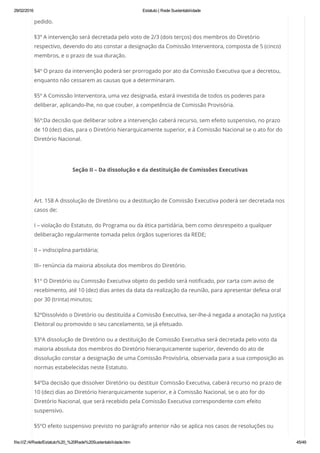 29/02/2016 Estatuto | Rede Sustentabilidade
file:///Z:/4/Rede/Estatuto%20_%20Rede%20Sustentabilidade.htm 45/49
pedido.
§3º A intervenção será decretada pelo voto de 2/3 (dois terços) dos membros do Diretório
respectivo, devendo do ato constar a designação da Comissão Interventora, composta de 5 (cinco)
membros, e o prazo de sua duração.
§4º O prazo da intervenção poderá ser prorrogado por ato da Comissão Executiva que a decretou,
enquanto não cessarem as causas que a determinaram.
§5º A Comissão Interventora, uma vez designada, estará investida de todos os poderes para
deliberar, aplicando-lhe, no que couber, a competência de Comissão Provisória.
§6º:Da decisão que deliberar sobre a intervenção caberá recurso, sem efeito suspensivo, no prazo
de 10 (dez) dias, para o Diretório hierarquicamente superior, e à Comissão Nacional se o ato for do
Diretório Nacional.
 
Seção II – Da dissolução e da destituição de Comissões Executivas
 
Art. 158 A dissolução de Diretório ou a destituição de Comissão Executiva poderá ser decretada nos
casos de:
I – violação do Estatuto, do Programa ou da ética partidária, bem como desrespeito a qualquer
deliberação regularmente tomada pelos órgãos superiores da REDE;
II – indisciplina partidária;
III– renúncia da maioria absoluta dos membros do Diretório.
§1º O Diretório ou Comissão Executiva objeto do pedido será notificado, por carta com aviso de
recebimento, até 10 (dez) dias antes da data da realização da reunião, para apresentar defesa oral
por 30 (trinta) minutos;
§2ºDissolvido o Diretório ou destituída a Comissão Executiva, ser-lhe-á negada a anotação na Justiça
Eleitoral ou promovido o seu cancelamento, se já efetuado.
§3ºA dissolução de Diretório ou a destituição de Comissão Executiva será decretada pelo voto da
maioria absoluta dos membros do Diretório hierarquicamente superior, devendo do ato de
dissolução constar a designação de uma Comissão Provisória, observada para a sua composição as
normas estabelecidas neste Estatuto.
§4ºDa decisão que dissolver Diretório ou destituir Comissão Executiva, caberá recurso no prazo de
10 (dez) dias ao Diretório hierarquicamente superior, e à Comissão Nacional, se o ato for do
Diretório Nacional, que será recebido pela Comissão Executiva correspondente com efeito
suspensivo.
§5ºO efeito suspensivo previsto no parágrafo anterior não se aplica nos casos de resoluções ou
 