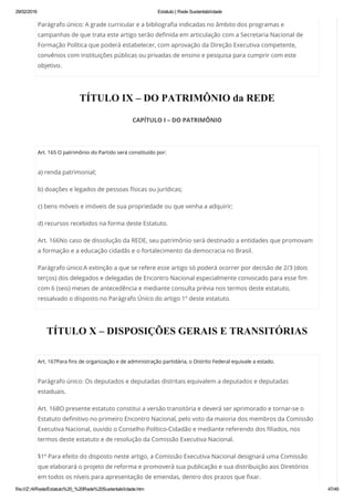 29/02/2016 Estatuto | Rede Sustentabilidade
file:///Z:/4/Rede/Estatuto%20_%20Rede%20Sustentabilidade.htm 47/49
Parágrafo único: A grade curricular e a bibliografia indicadas no âmbito dos programas e
campanhas de que trata este artigo serão definida em articulação com a Secretaria Nacional de
Formação Política que poderá estabelecer, com aprovação da Direção Executiva competente,
convênios com instituições públicas ou privadas de ensino e pesquisa para cumprir com este
objetivo.
TÍTULO IX – DO PATRIMÔNIO da REDE
CAPÍTULO I – DO PATRIMÔNIO
 
Art. 165 O patrimônio do Partido será constituído por:
a) renda patrimonial;
b) doações e legados de pessoas físicas ou jurídicas;
c) bens móveis e imóveis de sua propriedade ou que venha a adquirir;
d) recursos recebidos na forma deste Estatuto.
Art. 166No caso de dissolução da REDE, seu patrimônio será destinado a entidades que promovam
a formação e a educação cidadãs e o fortalecimento da democracia no Brasil.
Parágrafo único:A extinção a que se refere esse artigo só poderá ocorrer por decisão de 2/3 (dois
terços) dos delegados e delegadas de Encontro Nacional especialmente convocado para esse fim
com 6 (seis) meses de antecedência e mediante consulta prévia nos termos deste estatuto,
ressalvado o disposto no Parágrafo Único do artigo 1º deste estatuto.
TÍTULO X – DISPOSIÇÕES GERAIS E TRANSITÓRIAS
 
Art. 167Para fins de organização e de administração partidária, o Distrito Federal equivale a estado.
Parágrafo único: Os deputados e deputadas distritais equivalem a deputados e deputadas
estaduais.
Art. 168O presente estatuto constitui a versão transitória e deverá ser aprimorado e tornar-se o
Estatuto definitivo no primeiro Encontro Nacional, pelo voto da maioria dos membros da Comissão
Executiva Nacional, ouvido o Conselho Político-Cidadão e mediante referendo dos filiados, nos
termos deste estatuto e de resolução da Comissão Executiva Nacional.
§1º Para efeito do disposto neste artigo, a Comissão Executiva Nacional designará uma Comissão
que elaborará o projeto de reforma e promoverá sua publicação e sua distribuição aos Diretórios
em todos os níveis para apresentação de emendas, dentro dos prazos que fixar.
 