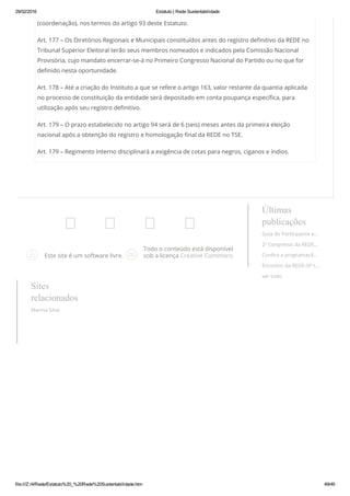 29/02/2016 Estatuto | Rede Sustentabilidade
file:///Z:/4/Rede/Estatuto%20_%20Rede%20Sustentabilidade.htm 49/49
(coordenação), nos termos do artigo 93 deste Estatuto.
Art. 177 – Os Diretórios Regionais e Municipais constituídos antes do registro definitivo da REDE no
Tribunal Superior Eleitoral terão seus membros nomeados e indicados pela Comissão Nacional
Provisória, cujo mandato encerrar-se-á no Primeiro Congresso Nacional do Partido ou no que for
definido nesta oportunidade.
Art. 178 – Até a criação do Instituto a que se refere o artigo 163, valor restante da quantia aplicada
no processo de constituição da entidade será depositado em conta poupança específica, para
utilização após seu registro definitivo.
Art. 179 – O prazo estabelecido no artigo 94 será de 6 (seis) meses antes da primeira eleição
nacional após a obtenção do registro e homologação final da REDE no TSE.
Art. 179 – Regimento Interno disciplinará a exigência de cotas para negros, ciganos e índios.
 
Este site é um software livre.
Todo o conteúdo está disponível
sob a licença Creative Commons.
Últimas
publicações
Guia do Participante e…
2º Congresso da REDE…
Confira a programaçã…
Encontro da REDE-SP t…
ver tudo
Sites
relacionados
Marina Silva
 