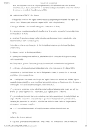29/02/2016 Estatuto | Rede Sustentabilidade
file:///Z:/4/Rede/Estatuto%20_%20Rede%20Sustentabilidade.htm 6/49
REDE, o filiado poderá fazer uso de sua prerrogativa sem que isto seja caracterizado como recorrente,
enquanto que o uso abusivo, indiscriminado ou recorrente da objeção de consciência poderá levar à abertura
de processo na Comissão de Ética e Disciplina da REDE.
Art. 14- Constituem DEVERES dos filiados:
I – participar das reuniões dos órgãos partidários aos quais pertença, bem como dos órgãos de
Direção, com a periodicidade estabelecida pelo órgão, salvo com justificativa;
II – divulgar, defender e encaminhar o Programa e o Estatuto da REDE;
III – manter uma conduta pessoal, profissional e social de acordo e compatível com os objetivos e
princípios éticos da REDE;
IV – contribuir financeiramente para o Partido, observando-se os critérios estabelecidos pelo
presente Estatuto e em suas resoluções;
V – combater todas as manifestações de discriminação atentatória aos direitos e liberdades
fundamentais;
VI – acatar e cumprir as decisões partidárias;
VII – participar das campanhas de filiação, de arrecadação de fundos e outras aprovadas nas
instâncias da REDE;
VIII – comparecer, quando convocado, para elucidar fatos em procedimentos disciplinares;
IX – emitir voto sobre questões submetidas à consulta pelas instâncias de direção da REDE;
X – renunciar ao mandato eletivo no caso de desligamento da REDE, quando não se tratar de
candidatura cívica independente.
Art. 15 – Não poderá ser votado para cargos dos órgãos partidários, ser indicado pela REDE para
ocupação de cargos públicos ou se candidatar a mandatos eletivos os filiados que deixe de pagar as
contribuições financeiras estabelecidas pelo presente Estatuto.
§1º – A presente suspensão perdurará até a regularização da falta apontada, ou até que o órgão
diretivo que aplicar a penalidade a reconsidere, ou o órgão superior a reforme.
§2º – Resolução da Comissão Nacional estabelecerá as hipóteses adicionais de inelegibilidade aos
cargos referidos no caput ou para aceitação no quadro de filiados, tais como, dentre outros,
condenações por crimes de corrupção, improbidade administrativa, tráfico de drogas, dentre
outros, assim como suas exceções.
Art. 16 – O cancelamento imediato da filiação partidária verificar-se-á nos casos de:
I – Morte;
II – Perda dos direitos políticos;
III – Expulsão, garantido o contraditório e a ampla defesa nos termos deste Estatuto Partidário;
 