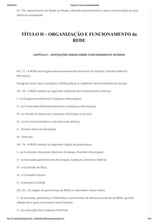 29/02/2016 Estatuto | Rede Sustentabilidade
file:///Z:/4/Rede/Estatuto%20_%20Rede%20Sustentabilidade.htm 7/49
IV – Por requerimento do filiado ou filiada, cabendo exclusivamente a este a comunicação ao juízo
eleitoral competente.
 
TÍTULO II – ORGANIZAÇÃO E FUNCIONAMENTO da
REDE
 
CAPÍTULO I – DISPOSIÇÕES GERAIS SOBRE FUNCIONAMENTO INTERNO
 
Art. 17 – A REDE será organizada nacionalmente com base nos Estados, Distrito Federal e
Municípios.
Parágrafo único: Nos municípios a REDE poderá se subdividir territorialmente em Zonais.
Art. 18 – A REDE adotará as seguintes instâncias de funcionamento internas:
I – os Congressos (Nacional, Estaduais e Municipais),
II – as Convenções Eleitorais (Nacionais, Estaduais e Municipais),
III – os Diretórios (Nacionais, Estaduais, Municipais e Zonais),
IV – os Encontros temáticos e de discussão política;
V – Núcleos Vivos da Sociedade;
VI – Setoriais.
Art. 19 – A REDE adotará os seguintes órgãos de governança:
I – as Comissões Executivas Nacional, Estaduais, Distrital e Municipais;
II – as Bancadas parlamentares Municipais, Estaduais, Distrital e Federal;
III – a Comissão de Ética,
IV – o Conselho Fiscal e
V – a Ouvidoria Cidadã.
Art. 20 – Os órgãos de governança da REDE se submetem nessa ordem:
I – às consultas, plebiscitos e referendos, instrumentos de democracia direta da REDE, quando
obedecido o quórum previsto neste Estatuto;
II – às resoluções do Congresso Nacional;
 