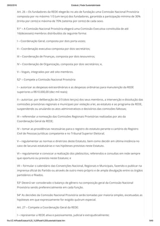 29/02/2016 Estatuto | Rede Sustentabilidade
file:///Z:/4/Rede/Estatuto%20_%20Rede%20Sustentabilidade.htm 9/49
Art. 26 – Os fundadores da REDE elegerão no ato de fundação uma Comissão Nacional Provisória
composta por no máximo 1/3 (um terço) dos fundadores, garantida a participação mínima de 30%
(trinta por cento) e máxima de 70% (setenta por cento) de cada sexo.
§1º – A Comissão Nacional Provisória elegerá uma Comissão Executiva constituída de até
16(dezesseis) membros distribuídos da seguinte forma:
I – Coordenação Geral, composta por dois porta vozes;
II – Coordenação executiva composta por dois secretários;
III – Coordenação de Finanças, composta por dois tesoureiros;
IV – Coordenação de Organização, composta por dois secretários; e,
V – Vogais, integrados por até oito membros.
§2º – Compete a Comissão Nacional Provisória
I – autorizar as despesas extraordinárias e as despesas ordinárias para manutenção da REDE
superiores a R$10.000,00 (dez mil reais);
II – autorizar, por deliberação de 2/3 (dois terços) dos seus membros, a intervenção e dissolução das
comissões provisórias regionais e municipais por violação a lei, ao estatuto e ao programa da REDE,
suspendendo ou anulando os atos administrativos e decisórios das comissões faltosas;
III – referendar a nomeação das Comissões Regionais Provisórias realizadas por ato da
Coordenação Geral da REDE;
IV – tomar as providências necessárias para o registro do estatuto perante o cartório do Registro
Civil de Pessoas Jurídicas competente e no Tribunal Superior Eleitoral;
V – regulamentar as normas e diretrizes deste Estatuto, bem como decidir em última instância no
caso de lacunas estatutárias e nas hipóteses previstas neste Estatuto.
VI – regulamentar e convocar a realização dos plebiscitos, referendos e consultas em rede sempre
que oportuno ou previsto neste Estatuto; e
VII – formular o calendário das Convenções Nacional, Regionais e Municipais, fazendo-o publicar na
imprensa oficial do Partido ou através de outro meio próprio e de ampla divulgação entre os órgãos
partidários e filiados.
§3º Deverá ser considerado o balanço de gênero na composição geral da Comissão Nacional
Provisória sendo preferencialmente em cada função.
§4º As decisões da Comissão Nacional Provisória serão tomadas por maioria simples, excetuadas as
hipóteses em que expressamente for exigido quórum especial.
Art. 27 – Compete a Coordenação Geral da REDE:
I – representar a REDE ativa e passivamente, judicial e extrajudicialmente;
 