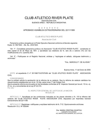 1
CLUB ATLETICO RIVER PLATE
ASOCIACION CIVIL
BUENOS AIRES – REPUBLICA ARGENTINA
E S T A T U T O
APROBADO ASAMBLEA EXTRAORDINARIA DEL 22/11/1999
CLUB ATLETICO RIVER PLATE
Asociación Civil
Personería jurídica otorgada por el Poder Ejecutivo Nacional conforme al Decreto siguiente:
Expte. C/.185/1922. – Bs. As., 23/4/1923.
“Art. 1º - Concédese personería jurídica a la Asociación “CLUB ATLETICO RIVER PLATE”, constituida en
esta capital el 25 de Mayo de 1901, y apruébase sus estatutos de fs. seis (6) a catorce (14) con las
modificaciones a fs. cuarenta (40)”.
“Art. 2º - Publíquese en el Registro Nacional, anótese y “repóngase el sellado, otórguese testimonio y
archívese.”
“Fdo.: MARCELO T. DE ALVEAR.”
Buenos Aires, 11 de Enero de 2000
VISTO: el expediente C nº 351188/715/27075/99 del “CLUB ATLETICO RIVER PLATE” ASOCIACION
CIVIL.
CONSIDERANDO:
Que la entidad solicita la aprobación de la reforma de su estatuto. Que la reforma de estatuto satisface los
requerimientos establecidos por el art. 33 2da. parte inciso 1º del Código Civil.
Que la presente reforma se encuadra en las facultades conferidas al Sr. Inspector General por los art. 10 inc. a),
21 inc. a) y concordantes de la Ley Nº 22.315.
Por ello:
EL INSPECTOR GENERAL DE JUSTICIA DE LA NACION
RESUELVE:
ARTICULO 1º: Apruébase en las condiciones indicadas en las piezas obrantes a fs. 1/6 la reforma del
estatuto del CLUB ATLETICO RIVER PLATE ASOCIACION CIVIL dispuestos por Asamblea General
Extraordinaria del 22/11/99.
ARTICULO 2º: Regístrese, notifíquese y expídase testimonio de fs. 7/12. Oportunamente archívese.
Resolución I.G.J. Nº 000048
Dra. MARIA CRISTINA GIUNTOLI
SUBINSPECTOR GENERAL
A/C INSPECCIÓN GENERAL DE JUSTICIA
 