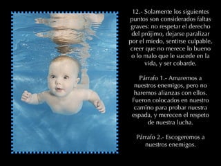 12.- Solamente los siguientes puntos son considerados faltas graves: no respetar el derecho del prójimo, dejarse paralizar por el miedo, sentirse culpable, creer que no merece lo bueno o lo malo que le sucede en la vida, y ser cobarde. Párrafo 1.- Amaremos a nuestros enemigos, pero no haremos alianzas con ellos. Fueron colocados en nuestro camino para probar nuestra espada, y merecen el respeto de nuestra lucha. Párrafo 2.- Escogeremos a nuestros enemigos. 