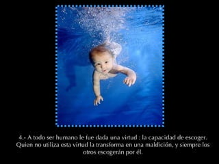 4.- A todo ser humano le fue dada una virtud : la capacidad de escoger. Quien no utiliza esta virtud la transforma en una maldición, y siempre los otros escogerán por él. 