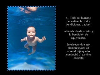 5.- Todo ser humano tiene derecho a dos bendiciones, a saber: la bendición de acertar y la bendición de equivocarse. En el segundo caso, siempre existe un aprendizaje que lo conducirá al camino correcto 