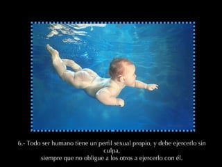 6.- Todo ser humano tiene un perfil sexual propio, y debe ejercerlo sin culpa, siempre que no obligue a los otros a ejercerlo con él. 